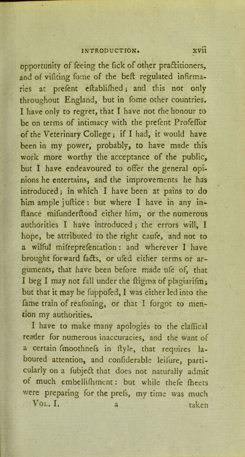 opportunity of feeing the Tick of other praditioners, and of vifiting fome of the beft regulated infirma- ries at prefent eftablifhed; and this not only throughout England, but in fome other countries. I have only to regret, that I have not the honour to be on terms of intimacy with the prefent Profeffor of the Veterinary College; if I had, it would have been in my power, probably, to have made this work more worthy the acceptance of the public, but I have endeavoured to offer the general opi- nions he entertains, and the improvements he has introduced; in which I have been at pains to do him ample juftice : but where I have in any in- flance mifunderftood either him, or the numerous authorities I have introduced ; the errors will, I hope, be attributed to the right caufe, and not to a wilful mifreprefentation : and wherever I have brought forward fads, or ufed either terms or ar- guments, that have been before made ufe of, that I beg I may not fall under the ftigma of plagiarifm; but that it may be fuppofed, I was either led into the fame train of reafoning, or that I forgot to men- tion my authorities. I have to make many apologies to the claffical reader for numerous inaccuracies, and the want of a certain fmoothnefs in ftyle, that requires la- boured attention, and confiderable leifure, parti- cularly on a fubjed that does not naturally admit of much embellifhment: but while thefe jfheets were preparing for the prefs, my time was much Vol. I. a taken