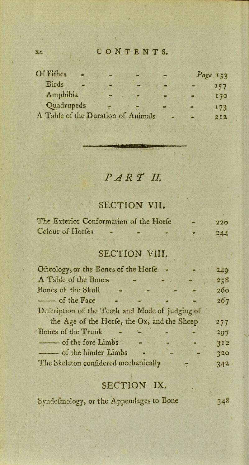 Of Fifties 4 Page Birds Amphibia - Quadrupeds - A Table of the Duration of Animals PJR T II. SECTION VII. The Exterior Conformation of the Horfe Colour of Horfes - SECTION VIII. Ofteology, or the Bones of the Horfe - A Table of the Bones - - Bones of the Skull - - - of the Face - - - - Defcription of the Teeth and Mode of judging of the Age of the Horfe, the Ox, and the Sheep Bones of the Trunk - of the fore Limbs - of the hinder Limbs - The Skeleton confidered mechanically SECTION IX. Syndefmology, or the Appendages to Bone *53 >57 170 *73 213 220 244 249 258 260 267 277 297 312 320 342 348