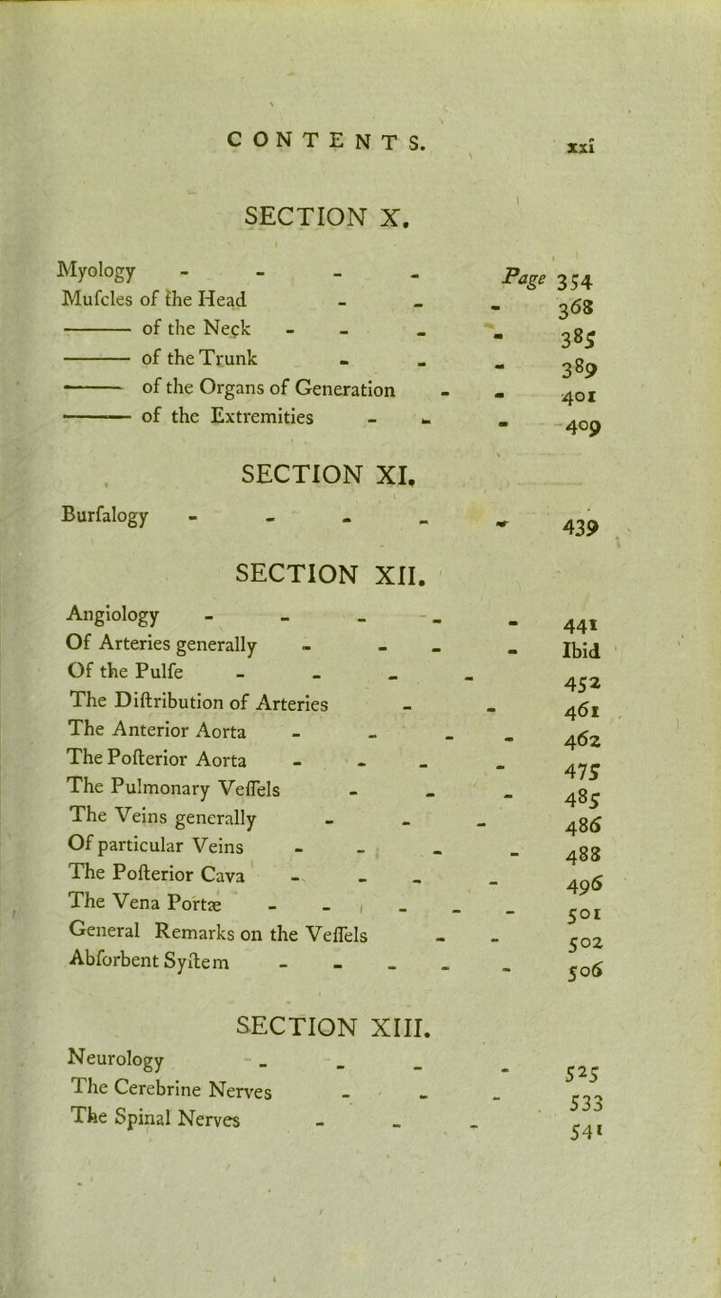 SECTION X. Myology - Page Mufcles of {he Head - of the Neck - _ „ of the Trunk - of the Organs of Generation of the Extremities * SECTION XI, Burfalogy - _ - _ SECTION XII. Angiology - Of Arteries generally - _ Of the Pulfe - The Diftribution of Arteries The Anterior Aorta - „ _ The Pofterior Aorta - The Pulmonary Vefiels - The Veins generally _ Of particular Veins - The Pofterior Cava - The Vena Portae - , General Remarks on the Veffels Abforbent Syltem - SECTION XIII. Neurology The Cerebrine Nerves The Spinal Nerves xx£ » ' 354 368 385 389 401 409 439 441 Ibid 452 461 462 47 S 48 5 48 6 4S8 496 5°i 502 506 525 533 54l