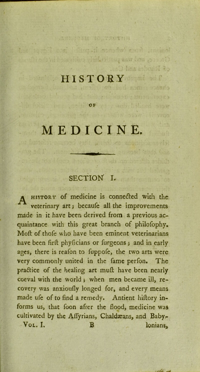 - , ' > \ r HISTORY OF MEDICINE. SECTION I. ^ history of medicine is conne&ed with the veterinary art} becaufe all the improvements made in it have been derived from a previous ac- quaintance with this great branch of philofophy. Moft of thofe who have been eminent veterinarians have been firft phyficians or furgeons and in early ages, there is reafon to fuppofe, the two arts were very commonly united in the fame perfon. The pra&ice of the healing art muft have been nearly coeval with the world; when men became ill, re- covery was anxioufly longed for, and every means made ufe of to find a remedy. Antient hiftory in- forms us, that foon afrer the flood, medicine was cultivated by the Affyrians, Chaldaeans, and Baby,- Vol. I, B lonians.