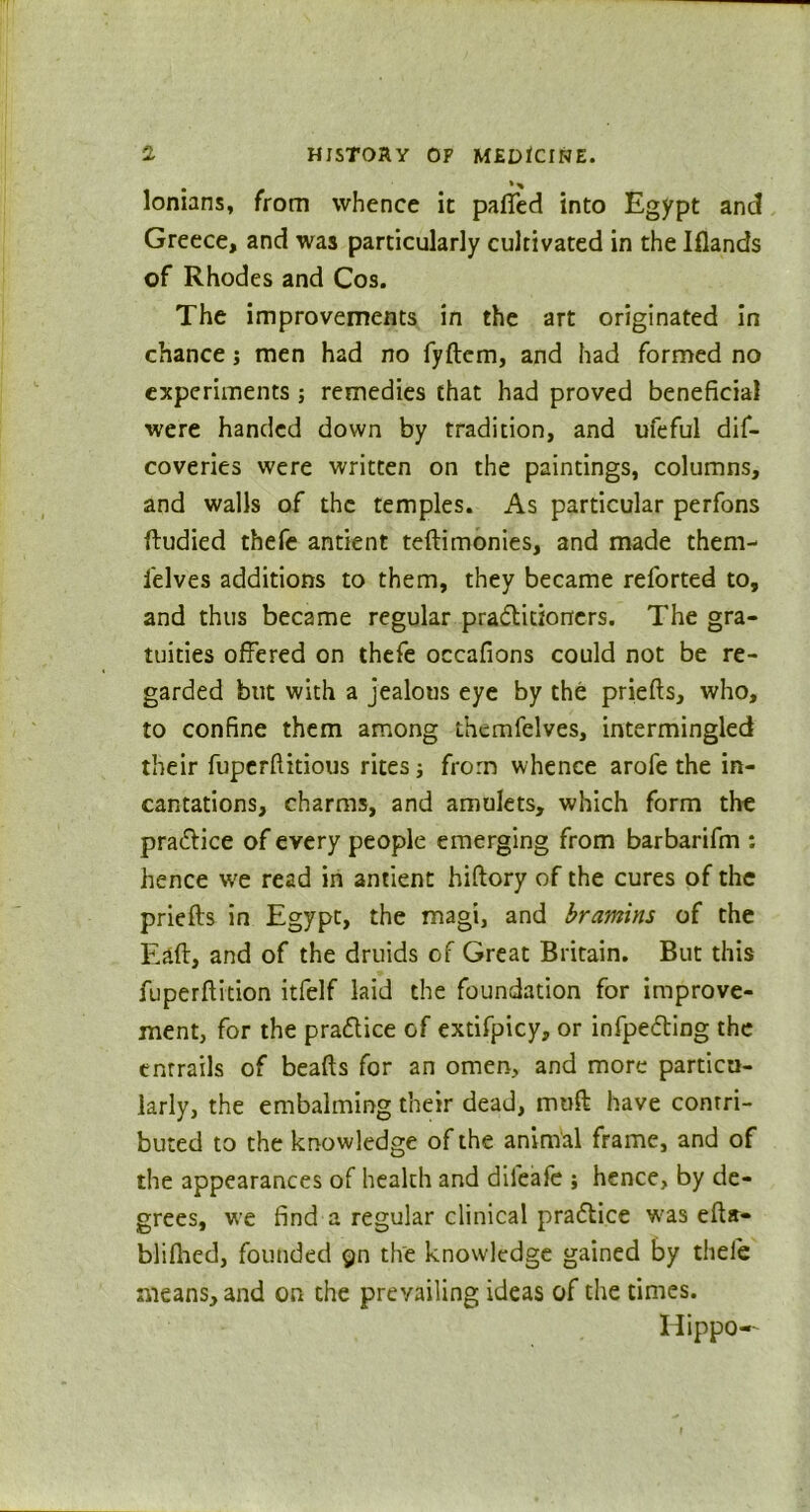 * % lonians, from whence it paffed into Egypt and Greece, and was particularly cultivated in the Iflands of Rhodes and Cos. The improvements in the art originated in chance j men had no fyftem, and had formed no experiments; remedies that had proved beneficial were handed down by tradition, and ufeful dif- coveries were written on the paintings, columns, and walls of the temples. As particular perfons ftudied thefe antient teftimonies, and made them- i'elves additions to them, they became relorted to, and thus became regular practitioners. The gra- tuities offered on thefe occafions could not be re- garded but with a jealous eye by the priefts, who, to confine them among thcmfelves, intermingled their fuperftitious rites; from whence arofe the in- cantations, charms, and amulets, which form the praCtice of every people emerging from barbarifm : hence wre read in antient hiftory of the cures of the priefts in Egypt, the magi, and bramins of the Eaft, and of the druids of Great Britain. But this fuperftition itfelf laid the foundation for improve- ment, for the practice of extifpicy, or infpeCting the entrails of beafts for an omen, and more particu- larly, the embalming their dead, muft have contri- buted to the knowledge of the animal frame, and of the appearances of health and difeafe j hence, by de- grees, we find a regular clinical practice was efta- blilhed, founded gn the knowledge gained by thefe means, and on the prevailing ideas of the times. Hippo—