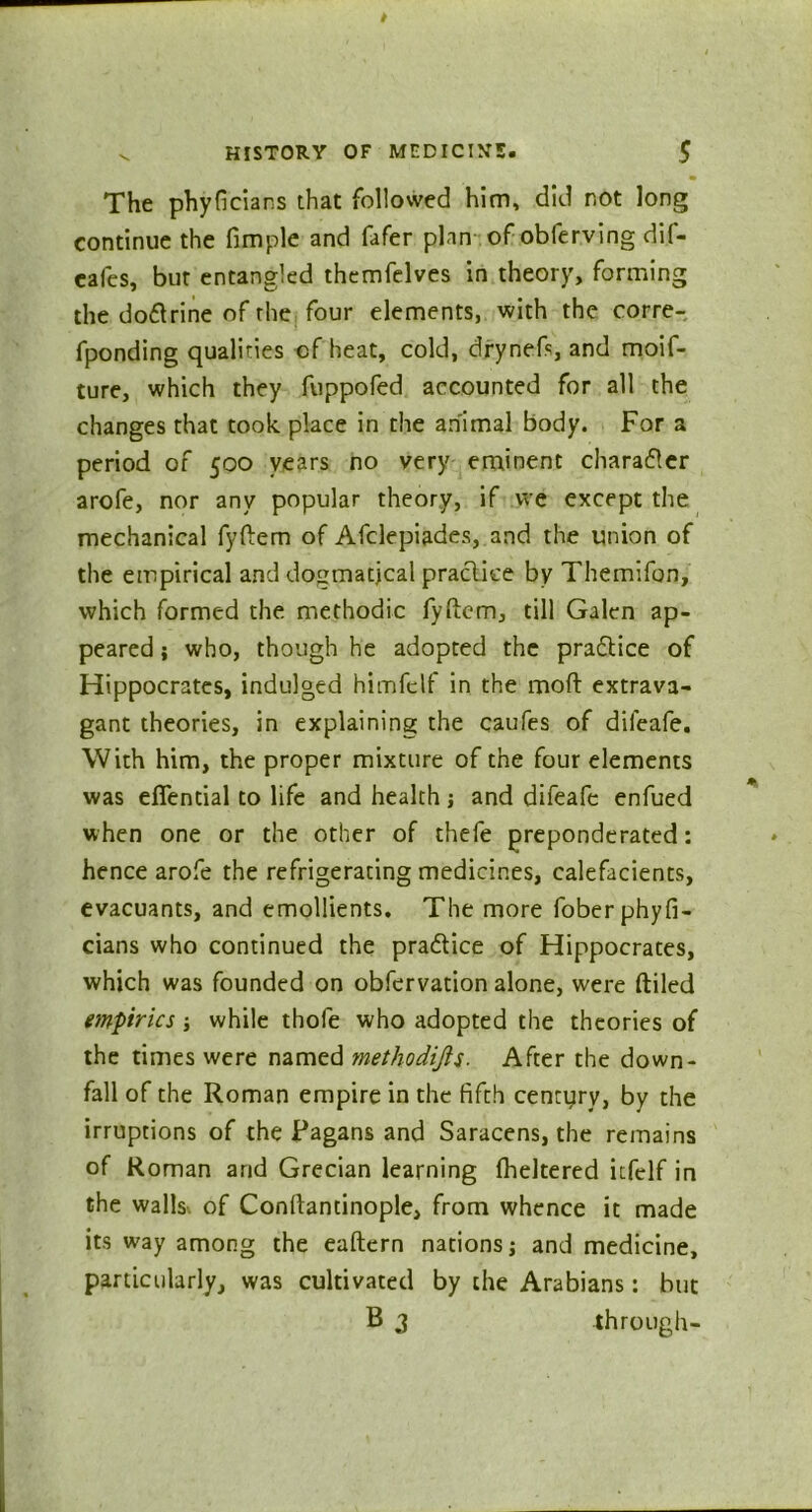 The phyficians that followed him, did not long continue the fimple and fafer plan of obferving dif- cafes, bur entangled themfelves in theory, forming the doftrine of the four elements, with the corre- fponding qualities cf heat, cold, drynefs and moif- ture, which they fuppofed accounted for all the changes that took place in the animal body. For a period of 500 years no very eminent character arofe, nor any popular theory, if we except the mechanical fyftem of Afclepiades, and the union of the empirical and doumatjcal pracliee by Themifon, which formed the methodic fyftcm, till Galen ap- peared ; who, though he adopted the pradtice of Hippocrates, indulged himfelf in the moft extrava- gant theories, in explaining the caufes of dileafe. With him, the proper mixture of the four elements was effential to life and health j and difeafe enfued when one or the other of thefe preponderated: hence arofe the refrigerating medicines, calefacients, evacuants, and emollients. The more fober phyfi- cians who continued the practice of Hippocrates, which was founded on obfervation alone, were ftiled empirics while thofe who adopted the theories of the times were named methodijls. After the down- fall of the Roman empire in the fifth century, by the irruptions of the Pagans and Saracens, the remains of Roman and Grecian learning flickered itfelf in the walls of Conflantinople, from whence it made its way among the eaftern nations j and medicine, particularly, was cultivated by the Arabians: but B 3 through-