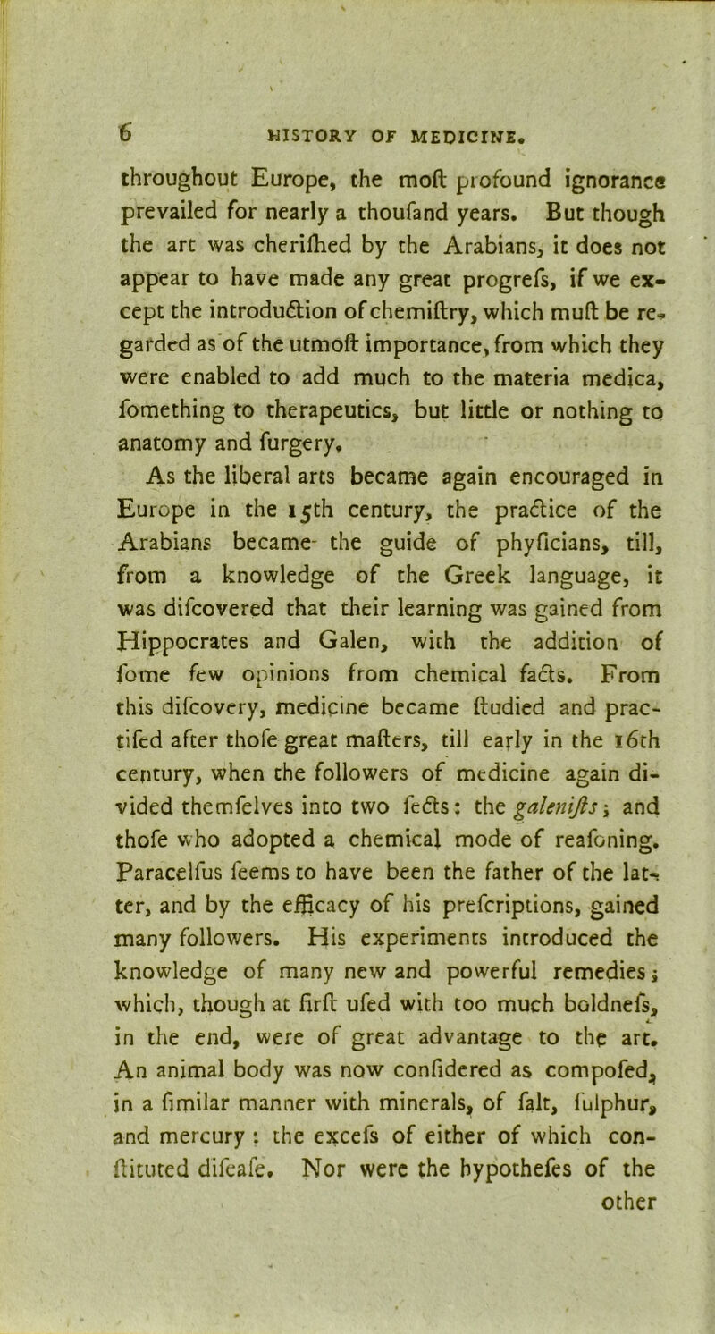 throughout Europe, the moft profound ignorance prevailed for nearly a thoufand years. But though the art was cherifhed by the Arabians, it does not appear to have made any great progrefs, if we ex- cept the introduction of chemiftry, which muft be re* garded as of the utmoft importance, from which they were enabled to add much to the materia medica, fomething to therapeutics, but little or nothing to anatomy and furgery. As the liberal arts became again encouraged in Europe in the 15th century, the pra&ice of the Arabians became- the guide of phyficians, till, from a knowledge of the Greek language, it was difcovered that their learning was gained from Hippocrates and Galen, with the addition of fome few opinions from chemical facts. From this difcovery, medicine became ftudied and prac- tifcd after thofe great mafters, till early in the 16th century, when the followers of medicine again di- vided themfelves into two feds: the galentfts; and thofe who adopted a chemical mode of reafoning. Paracelfus feems to have been the father of the lat-i ter, and by the efficacy of his preferiptions, gained many followers. His experiments introduced the knowledge of many new and powerful remedies ■, which, though at firfl ufed with too much boldnefs, 4. in the end, were of great advantage to the art. An animal body was now confidered as compofed„ in a fimilar manner with minerals, of fait, fulphur, and mercury : the excefs of either of which con- ftituted difeafe. Nor were the bypothefes of the other