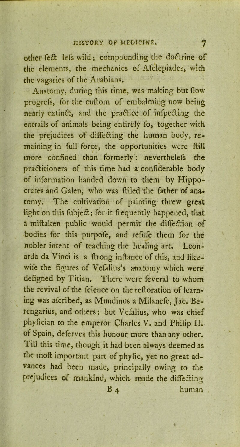 other fe£ lefs wild; compounding the doctrine of the elements, the mechanics of Afclepiades, with the vagaries of the Arabians. Anatomy, during this time, was making but flow progrefs, for the cuftom of embalming now being nearly extinft, and the practice of infpe&ing the entrails of animals being entirely fo, together with the prejudices of differing the human body, re- maining in full force, the opportunities were ftill more confined than formerly : neverthelefs the pradlitioners of this time had a confiderable body of information handed down to them by Hippo- crates and Galen, who was ftiled the father of ana- tomy. The cultivation of painting threw great light on this fubject; for it frequently happened, that a miflaken public would permit the difle&ion of bodies for this purpofe, and refufe them for the nobler intent of teaching the healing art. Leon- arda da Vinci is a ftrong inftance of this, and like- wife the figures of Vefalius’s anatomy which were defigned by Titian. There were feveral to whom the revival of the fcience on the reftoration of learn- ing was afcribed, as Mundinus a Milanefe, Jac. Be- rengarius, and others: but Vefalius, who was chief phyfician to the emperor Charles V, and Philip If. of Spain, deferves this honour more than any other. Till this time, though it had been always deemed as the moft important part of phyfic, yet no great ad- vances had been made, principally owing to the prejudices of mankind, which made the difledling B 4 human