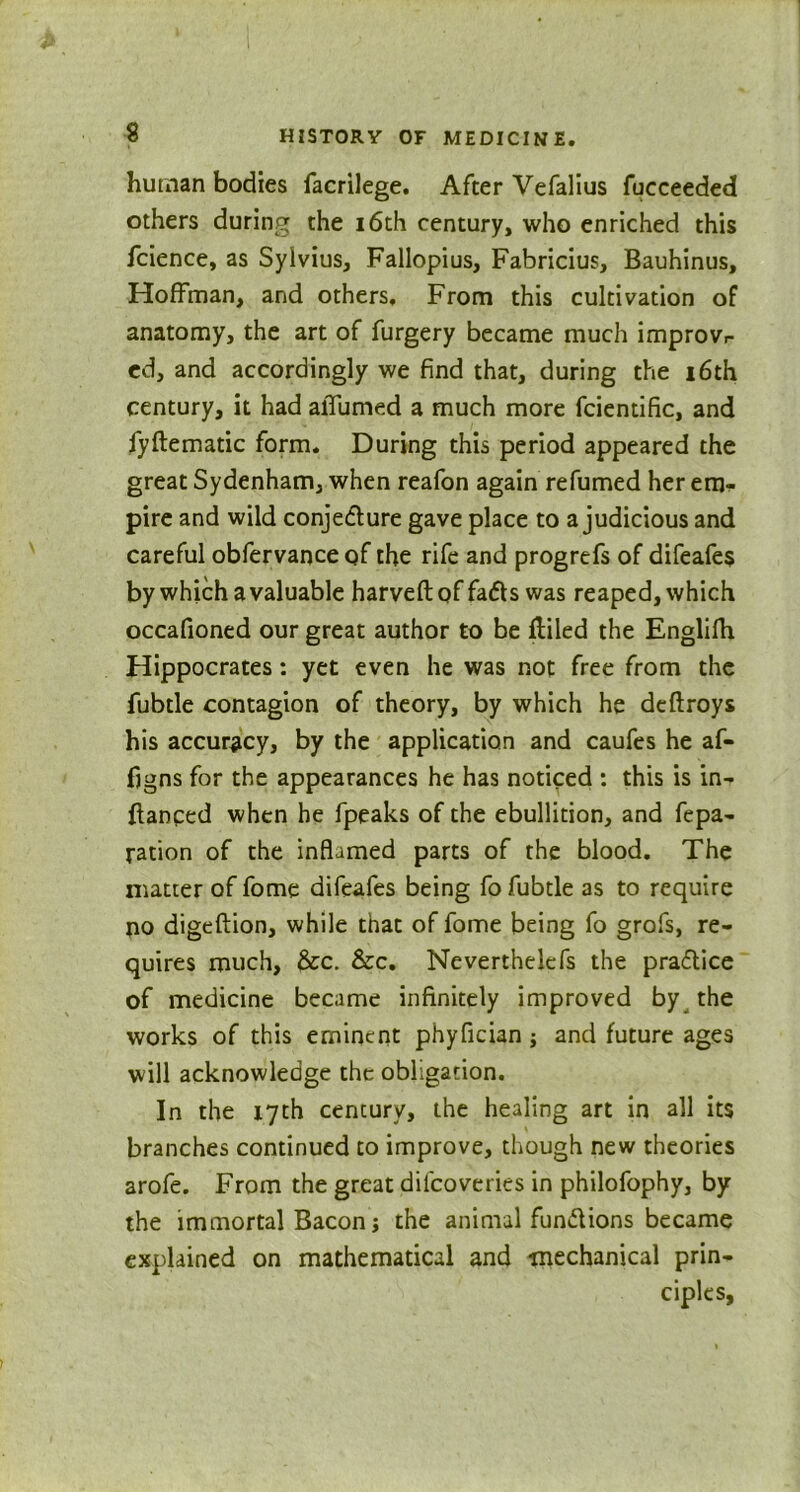 human bodies facrilege. After Vefalius fucceeded others during the 16th century, who enriched this fcience, as Syivius, Fallopius, Fabricius, Bauhinus, Hoffman, and others. From this cultivation of anatomy, the art of furgery became much improvr ed, and accordingly we find that, during the 16th century, it had aiTumed a much more fcientific, and fyftematic form. During this period appeared the great Sydenham, when reafon again refumed her em- pire and wild conjecture gave place to a judicious and careful obfervance of the rife and progrefs of difeafes by which a valuable harveft of fadls was reaped, which occafioned our great author to be fliled the Englifh Hippocrates: yet even he was not free from the fubtle contagion of theory, by which he deftroys his accuracy, by the application and caufes he af- fjgns for the appearances he has noticed : this is in- ftanced when he fpeaks of the ebullition, and fepa- ration of the inflamed parts of the blood. The matter of fome difeafes being fo fubtle as to require no digeftion, while that of fome being fo grofs, re- quires much, &c. &c. Neverthelefs the practice of medicine became infinitely improved by the works of this eminent phyfician j and future ages will acknowledge the obligation. In the 17th cencury, the healing art in all its branches continued to improve, though new theories arofe. From the great dilcoveries in philofophy, by the immortal Bacon j the animal fun&ions became explained on mathematical and -mechanical prin- ciples.