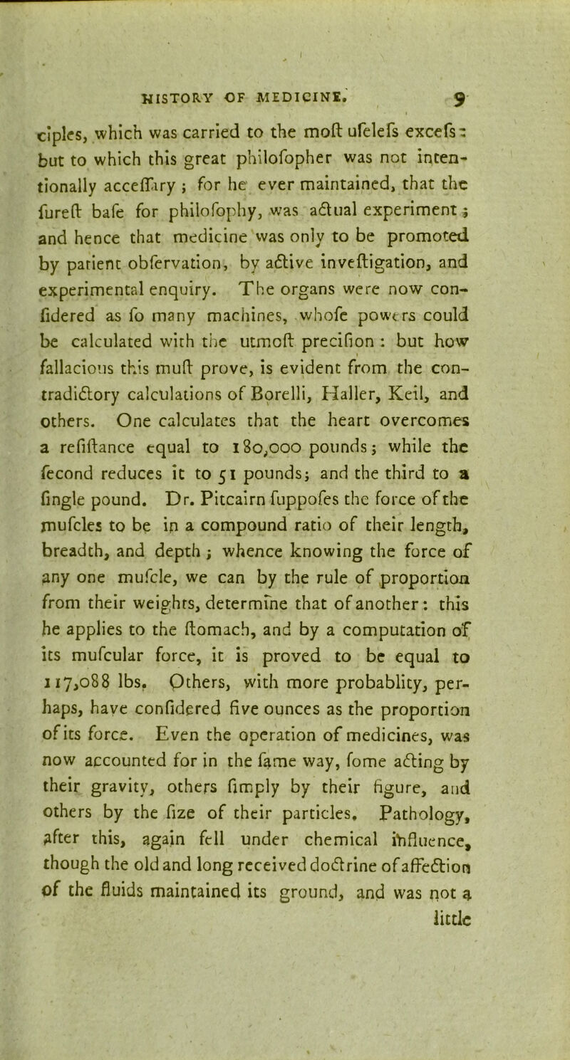 cipks, which was carried to the moft ufelefs excefs- but to which this great philofopher was not inten- tionally acceffiry ; for he ever maintained, that the fureft bafe for philofophy, was adlual experiment; and hence that medicine was only to be promoted by parient obfervation, by aClive inveftigation, and experimental enquiry. The organs were now con- fidered as fo many machines, whofe powt rs could be calculated with the utmoft precifion : but how fallacious this muft prove, is evident from the con- tradictory calculations of Borelli, Haller, Keil, and others. One calculates that the heart overcomes a refiftance equal to 180,000 pounds; while the fecond reduces it to 51 pounds) and the third to a fingle pound. Dr. Pitcairn fuppofes the force of the mufcles to be in a compound ratio of their length, breadth, and depth; whence knowing the force of Any one mufcle, we can by the rule of proportion from their weights, determine that of another: this he applies to the ftomacb, and by a computation of its mufcular force, it is proved to be equal to 117,088 lbs. Others, with more probablity, per- haps, have confidered five ounces as the proportion of its force. Even the operation of medicines, was now accounted for in the fame way, fome aCling by their gravity, others fimply by their figure, and others by the fize of their particles. Pathology, After this, again fell under chemical influence, though the old and long received doClrine of affeCtion of the fluids maintained its ground, and was not A little