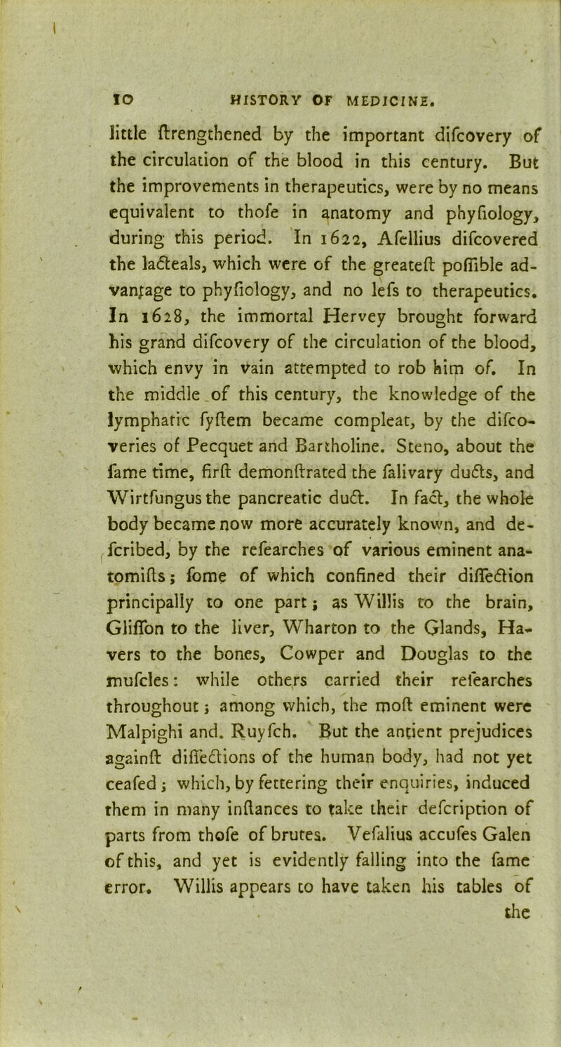 little ftrengthened by the important difcovery of the circulation of the blood in this century. But the improvements in therapeutics, were by no means equivalent to thofe in anatomy and phyfiology, during this period. In 1622, Afellius difcovered the la&eals, which were of the greateft poftible ad- vanjage to phyfiology, and no lefs to therapeutics. In 1628, the immortal Hervey brought forward his grand difcovery of the circulation of the blood, ■which envy in vain attempted to rob him of. In the middle of this century, the knowledge of the lymphatic fyfiem became compleat, by the difco- veries of Pecquet and Bartholine. Steno, about the fame time, firft demonftrated the falivary dudts, and Wirtfungus the pancreatic dudt. In fact, the whole body became now more accurately known, and de- ferred, by the refearches of various eminent ana- tomies ; fome of which confined their difiedfion principally to one part; as Willis to the brain, Glifion to the liver, Wharton to the Glands, Ha- vers to the bones, Cowper and Douglas to the mufcles: while others carried their refearches throughout j among which, the moft eminent were Malpighi and. Ruyfch. But the antient prejudices againft difiedtions of the human body, had not yet ceafed which, by fettering their enquiries, induced them in many infiances to take their defeription of parts from thofe of brutes. Vefalius accufes Galen of this, and yet is evidently falling into the fame error. Willis appears to have taken his tables of the