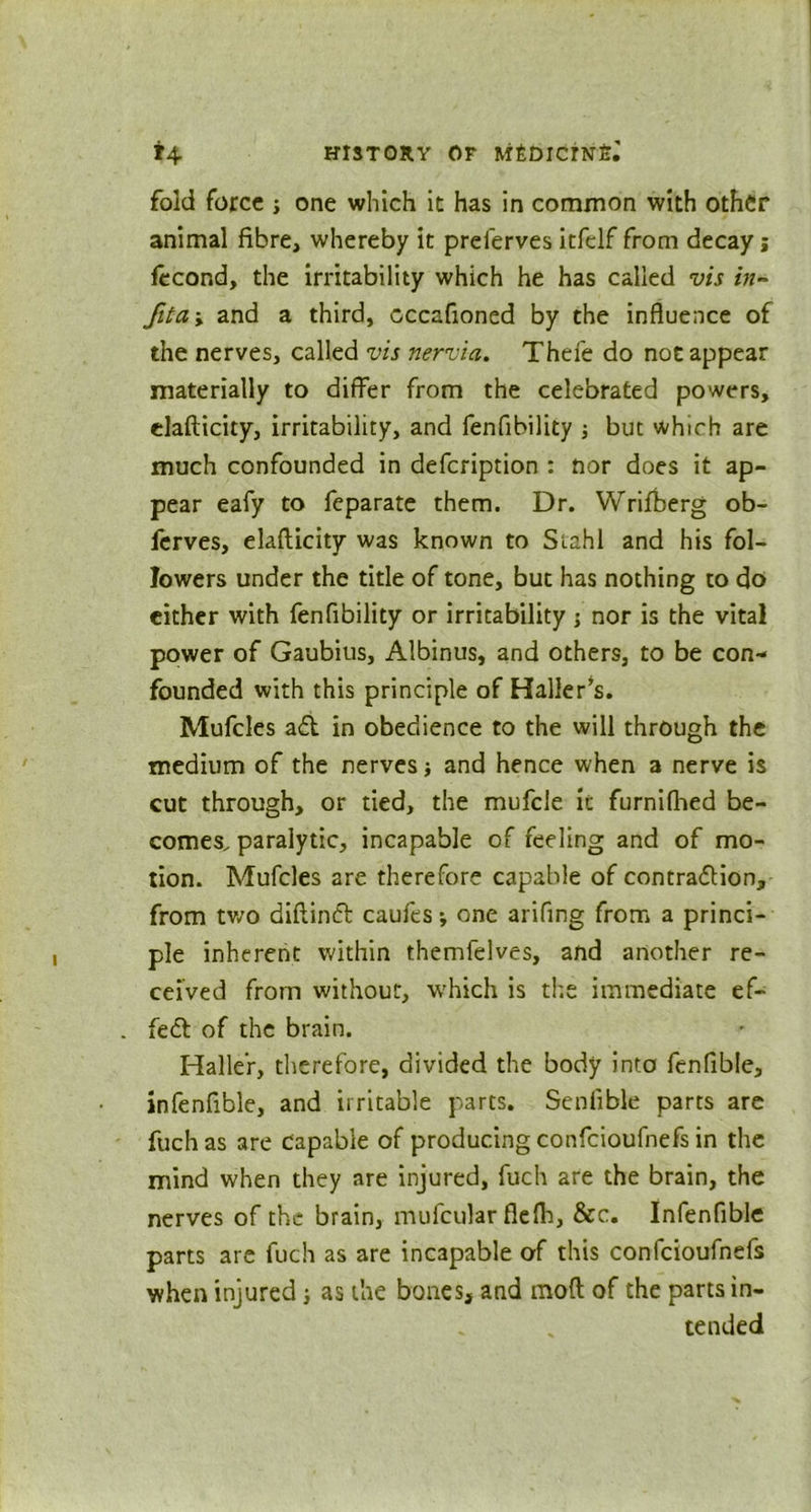 fold force ; one which it has in common with other animal fibre, whereby it prelerves itfelf from decay j fecond, the irritability which he has called vis in- Jit a; and a third, cccafioned by the influence of the nerves, called vis nervia. Thefe do not appear materially to differ from the celebrated powers, elafticity, irritability, and fenfibility ; but which are much confounded in defeription : nor does it ap- pear eafy to feparate them. Dr. Wrifberg ob- ferves, elafticity was known to Stahl and his fol- lowers under the title of tone, but has nothing to do cither with fenfibility or irritability ; nor is the vital power of Gaubius, Albinus, and others, to be con- founded with this principle of Haller’s. Mufcles ad in obedience to the will through the medium of the nerves and hence when a nerve is cut through, or tied, the mufcle it furnifhed be- comes. paralytic, incapable of feeling and of mo- tion. Mufcles are therefore capable of contraction, from two diftirid caufes * one arifing from a princi- ple inherent within themfelves, and another re- ceived from without, which is the immediate ef~ . fed of the brain. Haller, therefore, divided the body into fenfible, infenfible, and irritable parts. Senfible parts are fuchas are capable of producing confcioufnefs in the mind when they are injured, fuch are the brain, the nerves of the brain, mufcular flefh, &c. Infenfible parts are fuch as are incapable of this confcioufnefs when injured ; as the bones, and moft of the parts in- tended