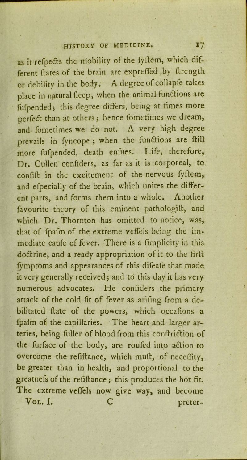 as it refpefls the mobility of the fyftem, which dif- ferent (fates of the brain are expreffed by ftrength or debility in the body. A degree of collapfe takes place in natural deep, when the animal functions are fufpended; this degree differs, being at times more perfect than at others; hence fometirnes we dream, and fometirnes we do not. A very high degree prevails in fyncope ; when the fun&ions are (till more fufpended, death enfues. Life, therefore. Dr. Cullen confiders, as far as it is corporeal, to confift in the excitement of the nervous fyftem, and efpecially of the brain, which unites the differ- ent parts, and forms them into a whole. Another favourite theory of this eminent pathologift, and which Dr. Thornton has omitted to notice, was, that of fpafm of the extreme veffels being the im- mediate cauie of fever. There is a fnnplicity in this doftrine, and a ready appropriation of it to the firft fymptoms and appearances of this difeafe that made it very generally received; and to this day it has very numerous advocates. He confiders the primary attack of the cold fit of fever as arifing from a de- bilitated ftate of the powers, which occafions a fpafm of the capillaries. The heart and larger ar- teries, being fuller of blood from this conftriftion of the furface of the body, are roufed into a<5tion to overcome the refiftance, which muft, of neceffity, be greater than in health, and proportional to the greatnefs of the refiftance j this produces the hot fit. The extreme veffels now give way, and become Vol. I. C preter-