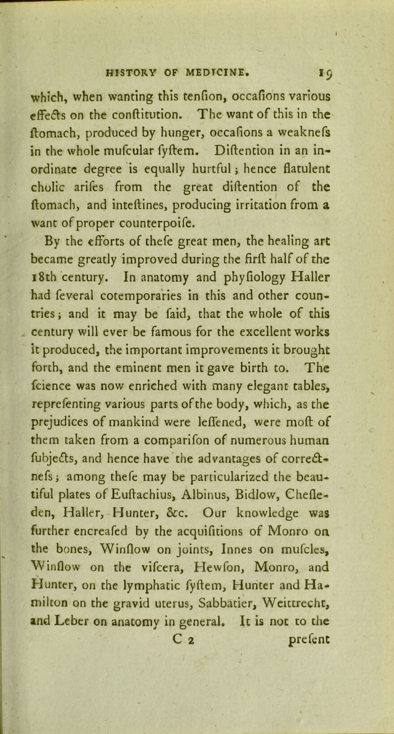 *9 which, when wanting this tendon, occafions various effe&s on the conftitution. The want of this in the ftomach, produced by hunger, occafions a weaknefs in the whole mufcular fyftem. Diftention in an in- ordinate degree is equally hurtful; hence flatulent cholic arifes from the great diftention of the ftomach, and inteftines, producing irritation from a want of proper counterpoife. By the efforts of thefe great men, the healing art became greatly improved during the firft half of the 18th century. In anatomy and phyfiology Haller had feveral cotemporaries in this and other coun- tries ; and it may be faid, that the whole of this century will ever be famous for the excellent works it produced, the important improvements it brought forth, and the eminent men it gave birth to. The fcience was now enriched with many elegant tables, reprefenting various parts of the body, which, as the prejudices of mankind were lefiened, were moft of them taken from a comparifon of numerous human fubje&s, and hence have the advantages of corredl- nefs j among thefe may be particularized the beau- tiful plates of Euftachius, Albinus, Bidlow, Chefle- den, Haller, Hunter, &c. Our knowledge was further encreafed by the acquifitions of Monro on the bones. Window on joints, Innes on mufclcs. Window on the vifcera, Hewfon, Monro, and Hunter, on the lymphatic fyftem. Hunter and Ha- milton on the gravid uterus, Sabbatier, Weiccrecht, and Leber on anatomy in general. It is not to the C 2 prefent