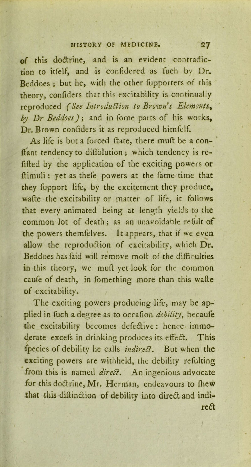 of this doCtrine, and is an evident contradic- tion to itfelf, and is confidered as fuch bv Dr. Beddoes ; but he, wirh the other fupporters of this theory, confiders that this excitability is continually reproduced (See Introduction to Brown s Elements, by Dr Beddoes) ; and in fome parts of his works. Dr. Brown confiders it as reproduced himfelf. As life is but a forced date, there muft be a con- ftant tendency to diffolution ; which tendency is re- filled by the application of the exciting powers or dimuli : yet as thefe powers at the fame time that they fupport life, by the excitement they produce, wade the excitability or matter of life, it follows that every animated being at length yields to the common lot of death; as an unavoidable refult of the powers themfelves. It appears, that if we even allow the reproduction of excitability, which Dr. Beddoes hasfaid will remove mod of the difficulties in this theory, we mud yet look for the common caufe of death, in fomething more than this wade of excitability. The exciting powers producing life, may be ap- plied in fuch a degree as to occafion debility, becaule the excitability becomes defective: hence immo- derate excefs in drinking produces its effcCt. This fpecies of debility he calls indirect. But when the exciting powers are withheld, the debility refulting from this is named direct. An ingenious advocate for this doCtrine, Mr. Herman, endeavours to (hew that this didinCtion of debility into direCt and indi- rect