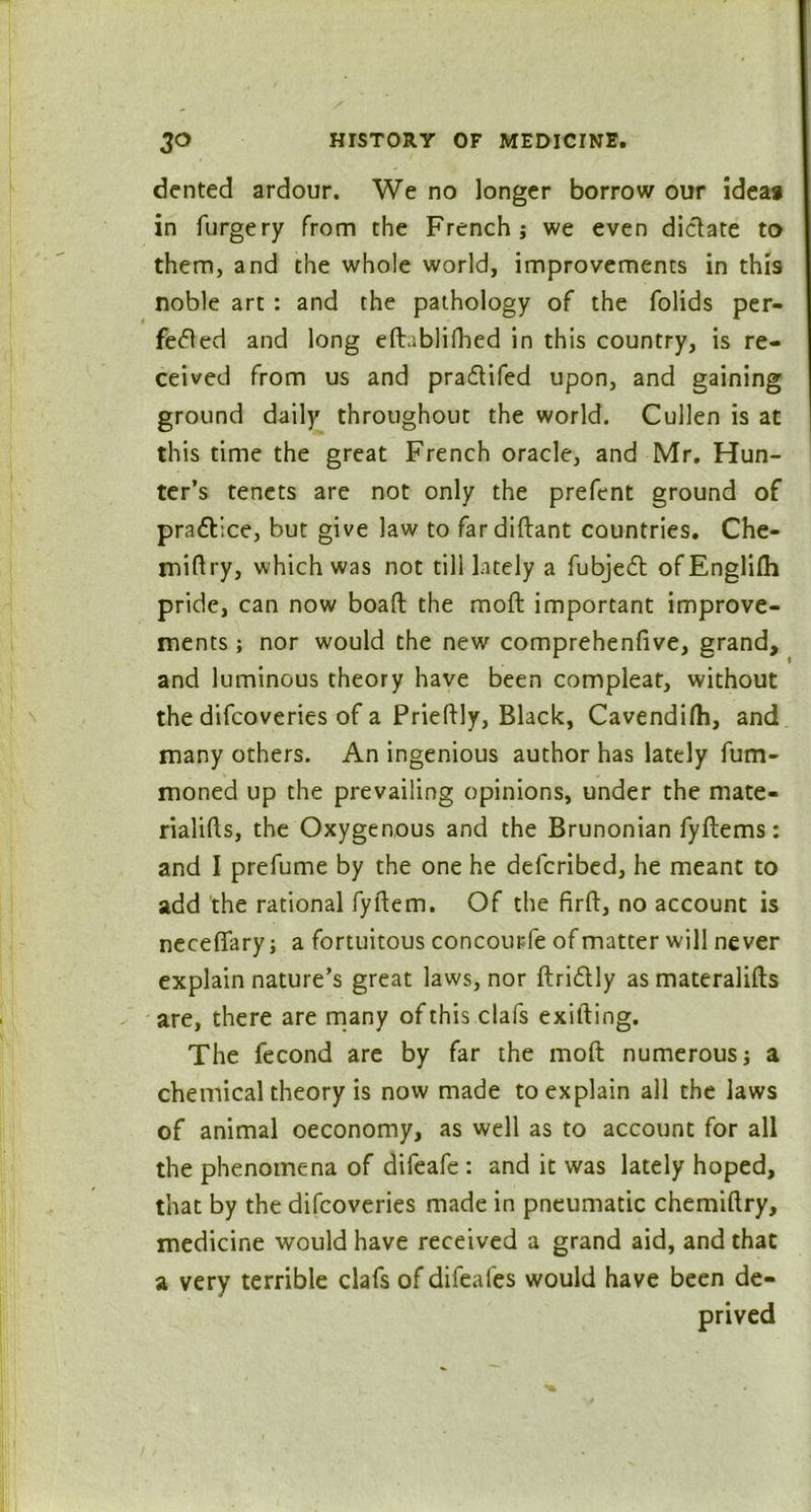 dented ardour. We no longer borrow our ideas in furgery from the French; we even dictate to them, and the whole world, improvements in this noble art : and the pathology of the folids per- fected and long eft.iblifhed in this country, is re- ceived from us and pra&ifed upon, and gaining ground daily throughout the world. Cullen is at this time the great French oracle, and Mr. Hun- ter’s tenets are not only the prefent ground of practice, but give law to fardiftant countries. Che- miftry, which was not till lately a fubje£t ofEnglilh pride, can now boaft the moll important improve- ments ; nor would the new comprehenfive, grand, and luminous theory have been compleat, without the difcoveries of a Prieftly, Black, Cavendifh, and many others. An ingenious author has lately fum- moned up the prevailing opinions, under the mate- rialifts, the Oxygenous and the Brunonian fyflems: and I prefume by the one he defcribed, he meant to add the rational fyilem. Of the firft, no account is neceflary; a fortuitous concourfe of matter will never explain nature’s great laws, nor ftriftly as materalifts are, there are many of this clafs exifting. The fecond are by far the mod numerous; a chemical theory is now made to explain all the laws of animal oeconomy, as well as to account for all the phenomena of difeafe : and it was lately hoped, that by the difcoveries made in pneumatic chemiftry, medicine would have received a grand aid, and that a very terrible clafs of difeafes would have been de- prived