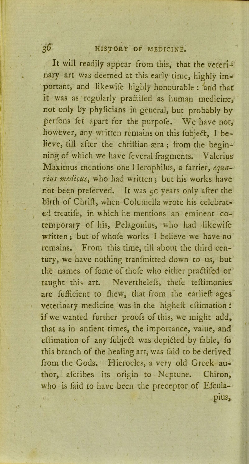 It will readily appear from this, that the veteri- nary art was deemed at this early time, highly im- portant, and likewife highly honourable : and that' it was as regularly pradifed as human medicine, not only by phyficians in general, but probably by perfons fet apart for the purpofe. We have not, however, any written remains on this fubjed, I be- lieve, till after the chriftian sera from the begin- ning of which we have feveral fragments. Valerius Maximus mentions one Herophilus, a farrier, equa- rius medicus, who had written but his works have not been preferved. It was 50 years only after the birth of Chrift, when Columella wrote his celebrat- ed treatife, in which he mentions an eminent co- temporary of his, Pelagonius, who had likewife written; but of w’hofe works I believe we have no remains. From this time, till about the third cen- tury, we have nothing tranfmitted down to us, but the names of fome of thofe who either pradifed or taught this art. Neverthelefs, thefe teftimonies are' fufficient to Ihew, that from the earlieft ages veterinary medicine was in the higheft eftimation: if we wanted further proofs of this, we might add, that as in antient times, the importance, vaiue, and eftimation of any fubjed was depided by fable, fo this branch of the healing art, was faid to be derived from the Gods. Hierocles, a very old Greek au- thor, afcribes its origin to Neptune. Chiron, who is faid to have been the preceptor of Efcula- v ,pius.