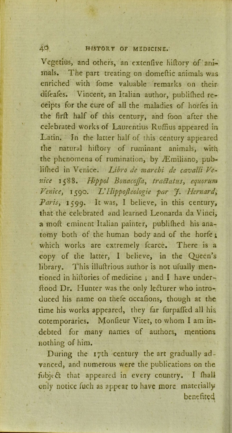 Vegetius, and others, an extenfive hiftory of ani- mals. The part treating on domeftic animals was enriched with i'ome valuable remarks on their difeales. Vincent, an Italian author, published re- ceipts for the cure of all the maladies of horfes in the firft half of this century, and foon after the celebrated works of Laurentius Ruffius appeared in Latin. In the latter half of this century appeared the natural hiftory of ruminant animals, with the phenomena of rumination, by Himiliano, pub- lifned in Venice. Libro de marchi de cavalli Ve- nice 1588. Hippol Bonacojfa, tractatus, equorum Venice, 1590. IdHippojleologie par J. Hernard, Paris, 1599. It was, I believe, in this century, that the celebrated and learned Leonarda da Vinci, a moft eminent Italian painter, publifhed his ana- tomy both of the human body and of the horfe * which works are extremely fcarce. There is a copy of the latter, I believe, in the Queen’s library. This illuftrious author is not ufually men- tioned in hiftories of medicine ; and I have under- ftood Dr. Hunter was the only letflurer who intro- duced his name on thefe occafions, though at the time his works appeared, they far furpafted all his cotemporaries. Monfieur Vitet, to whom I am in- debted for many names of authors, mentions nothing of him. During the 17th century the art gradually ad- vanced, and numerous were the publications on the fubjtfl that appeared in every country. I fliali only notice fuch as appear to have more materially benefited