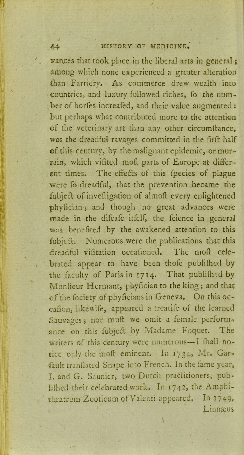 vances that took place in the liberal arts in general ; among which none experienced a greater alteration than Farriery. As commerce drew wealth into countries, and luxury followed riches, fo the num- ber of horfes increafed, and their value augmented : but perhaps what contributed more to the attention of the veterinary art than any other circumftance, was the dreadful ravages committed in the fird half of this century, by the malignant epidemic, or mur- rain, which vifited mod parts of Europe at differ- ent times. The effects of this fpecies of plague were fo dreadful, that the prevention became the fubjecl of invefiigation of almoft every enlightened phyfician; and though no great advances were made in the difeafe itfelf, the fcience in general was benefited by the awakened attention to this fubjedt. Numerous were the publications that this dreadful vifitation occafioned. The mod cele- brated appear to have been thofe published by the faculty of Paris in 1714. That publilhed by Monfieur Hermant, phyfician to the king; and that of the fociety of phyficians in Geneva. On this oc- cafion, likewife, appeared a treatife of the learned Sauvages; nor mud we omit a female perform- ance on this fubjedt by Madame Foquet. The writers of this century were numerous—I Pnall no- tice only the mod eminent. In 1734, Mr. Gar- fault tranflated Snape into French. In the fame year, I. and G. Saunier, two Dutch practitioners, pub- lifhed their celebrated work. In 174-? the Amphi- theatrum 'Zooticum of Valenti appeared. In 1749. Linnccu$