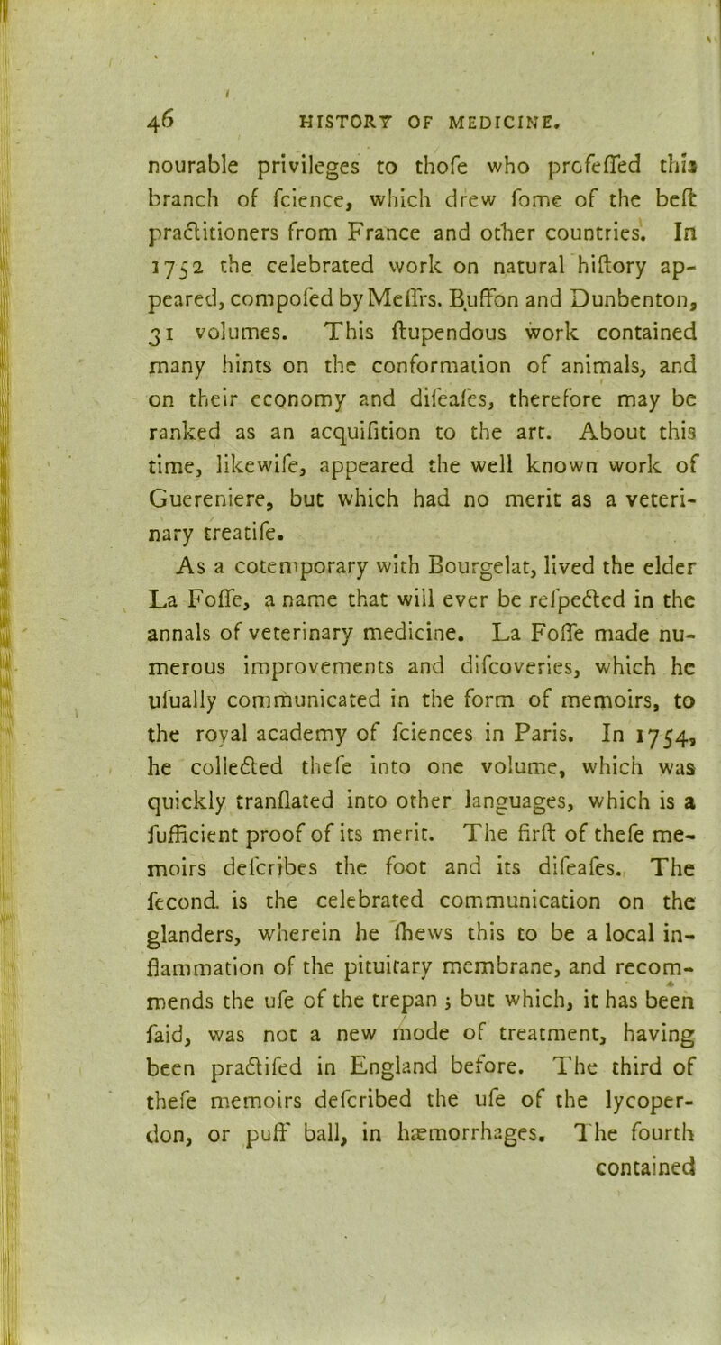46 HISTORT OF MEDICINE. nourable privileges to thofe who profefled this branch of fcience, which drew fome of the befl practitioners from France and other countries. In 1752 the celebrated work on natural hiftory ap- peared, compofed byMeflrs. Buffon and Dunbenton, 31 volumes. This ftupendous work contained many hints on the conformation of animals, and on their economy and difeafes, therefore may be ranked as an acquifition to the art. About thi3 time, likewife, appeared the well known work of Guereniere, but which had no merit as a veteri- nary treatife. As a cotemporary with Bourgelat, lived the elder La Foffe, a name that will ever be refpedted in the annals of veterinary medicine. La FolTe made nu- merous improvements and difcoveries, which he ufually communicated in the form of memoirs, to the royal academy of fciences in Paris. In 1754, he colledted thefe into one volume, which was quickly tranflated into other languages, which is a iufficient proof of its merit. The firft of thefe me- moirs deferibes the foot and its difeafes. The fecond. is the celebrated communication on the glanders, wherein he (hews this to be a local in- flammation of the pituitary membrane, and recom- mends the ufe of the trepan ; but which, it has been laid, was not a new mode of treatment, having been pra&ifed in England before. The third of thefe memoirs deferibed the ufe of the lycoper- don, or puff ball, in haemorrhages. The fourth contained