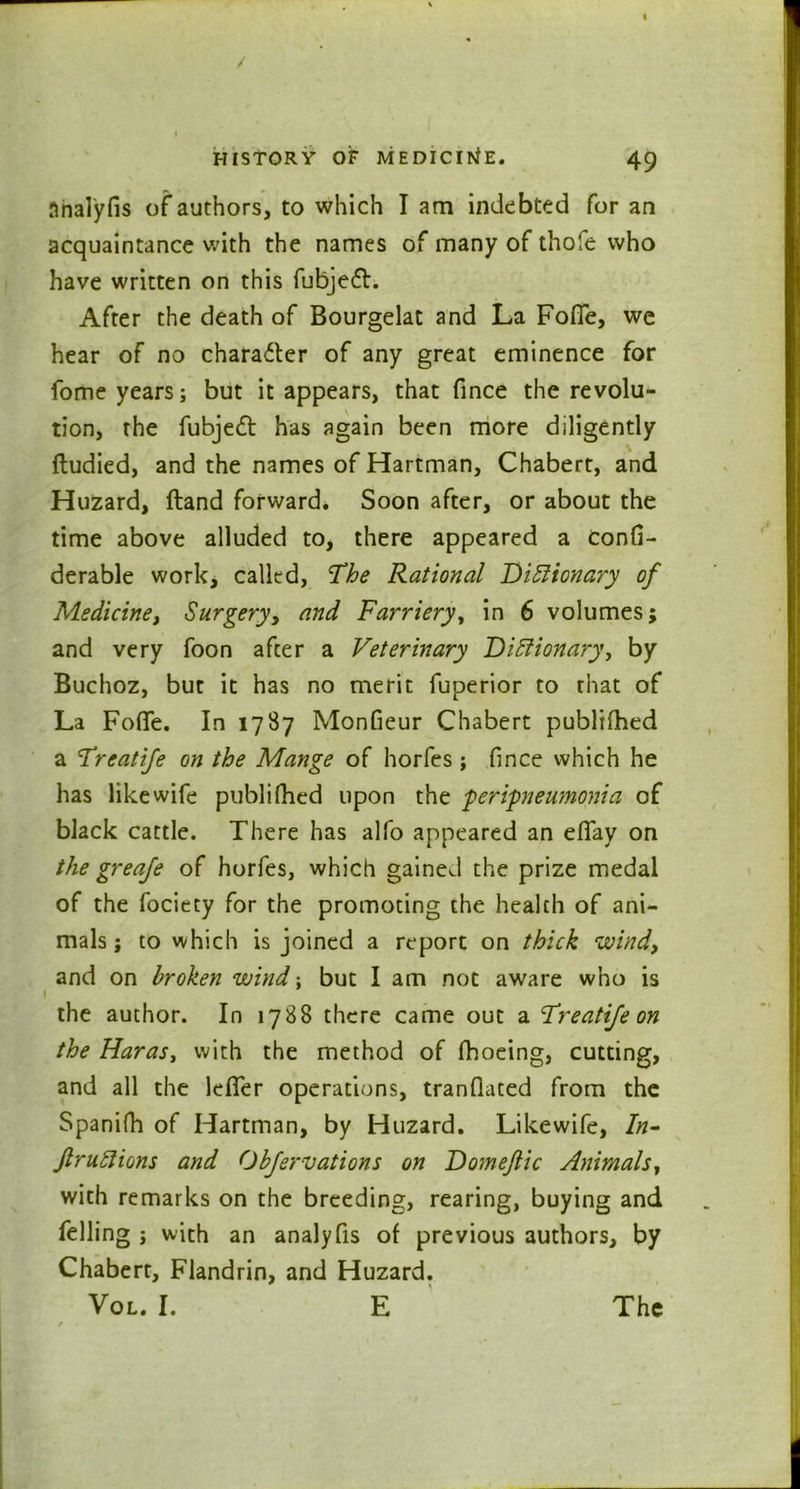 Snalyfis of authors, to which I am indebted for an acquaintance with the names of many of thofe who have written on this fubjedl. After the death of Bourgelat and La Foffe, we hear of no charadter of any great eminence for fome years; but it appears, that fince the revolu- tion, the fubjedl has again been more diligently ftudied, and the names of Hartman, Chabert, and Huzard, ftand forward. Soon after, or about the time above alluded to, there appeared a confi- derable work, called, The Rational Dictionary of Medicine, Surgery, and Farriery, in 6 volumes; and very foon after a Veterinary Dictionary, by Buchoz, but it has no merit fuperior to that of La Foffe. In 1787 Monfieur Chabert publifhed a Treatife on the Mange of horfes; fince which he has like wife publifhed upon the peripneumonia of black cattle. There has alfo appeared an effay on the greafe of horfes, which gained the prize medal of the fociety for the promoting the health of ani- mals ; to which is joined a report on thick wind, and on broken wind but I am not aware who is the author. In 1788 there came out a Treatife on the Haras, with the method of fhoeing, cutting, and all the lefler operations, tranfiated from the Spanifh of Hartman, by Huzard. Likewife, /«- JlruClions and Obfer vat ions on Domejlic Animals, with remarks on the breeding, rearing, buying and felling ; with an analyfis of previous authors, by Chabert, Flandrin, and Huzard. Vol. I. E The