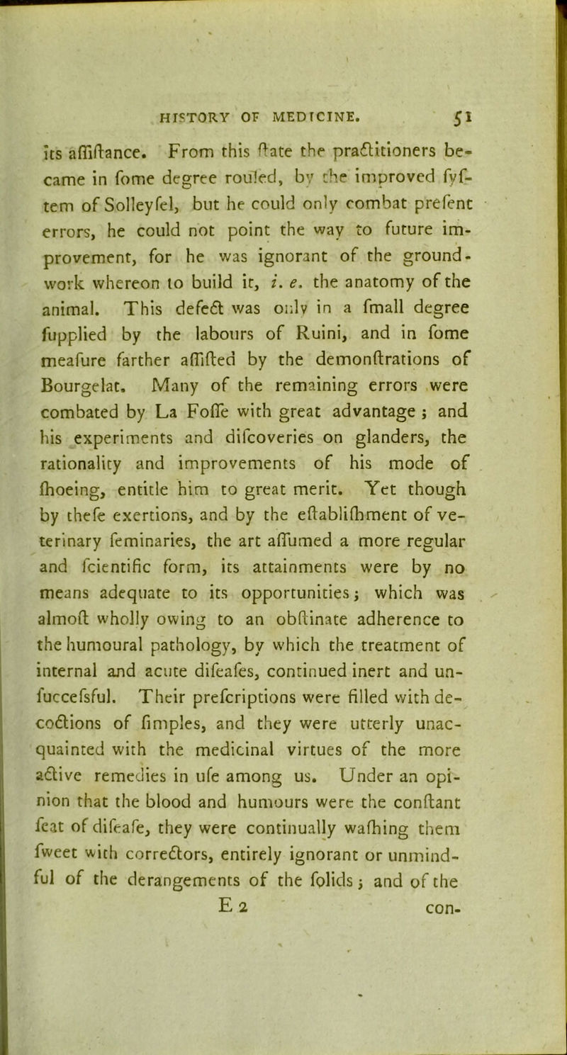 its afliftance. From this ftate the practitioners be- came in fome degree routed, by the improved fyf- tem of Solleyfel, but he could only combat prefent errors, he could not point the way to future im- provement, for he was ignorant of the ground- work whereon to build it, i. e. the anatomy of the animal. This defeCt was only in a fmall degree fupplied by the labours of Ruini, and in fome meafure farther aflifted by the demonftrations of Bourgelat, Many of the remaining errors were combated by La Foffe with great advantage ; and his experiments and dilcoveries on glanders, the rationality and improvements of his mode of {hoeing, entitle him to great merit. Yet though by thefe exertions, and by the eftablifhment of ve- terinary feminaries, the art aflumed a more regular and fcientific form, its attainments were by no means adequate to its opportunities which was almoft wholly owing to an obftinate adherence to the humoural pathology, by which the treatment of internal and acute difeafes, continued inert and un- fuccefsful. Their prefcriptions were filled with de- coCtions of fimples, and they were utterly unac- quainted with the medicinal virtues of the more aCtive remedies in ufe among us. Under an opi- nion that the blood and humours were the conftant feat of difeafe, they were continually wafhing them fweet with correctors, entirely ignorant or unmind- ful of the derangements of the folids; and of the E 2 con-