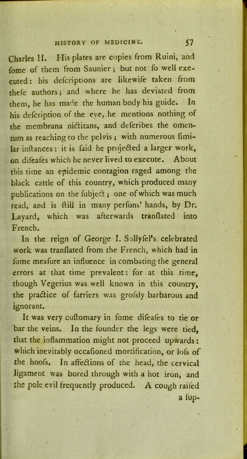 Charles II. His plates are copies from Ruini, and fome of them from Saunier; but not fo well exe- cuted: his defcriptions are likewife taken from thefe authors; and where he has deviated from them, he has made the human body his guide. In his defcription of the eye, he mentions nothing of the membrana nidtitans, and dcfcribes the omen- turn as reaching to the pelvis; with numerous fimi- lar inftances: it is faid he projected a larger work, on difeafes which he never lived to execute. About this time an epidemic contagion raged among the black cattle of this country, which produced many publications on the fubjedt; one of which was much read, and is ftill in many perfons’ hands, by Dr. Layard, which was afterwards tranflated into French. In the reign of George I. SollyIel*s celebrated work was tranflated from the French, which had in fome meafure an influence in combating the general errors at (.hat time prevalent: for at this time, though Vegetius was well known in this country, the pradtice of farriers was grofsly barbarous and ignorant. It was very cuftomary in fome difeafes to tie or bar the veins. In the founder the legs were tied, that the inflammation might not proceed upwards: which inevitably occafioned mortification, or lol's of the hoofs. In afredtions of the head, the cervical ligament was bored through with a hot iron, and the pole evil frequently produced. A cough railed