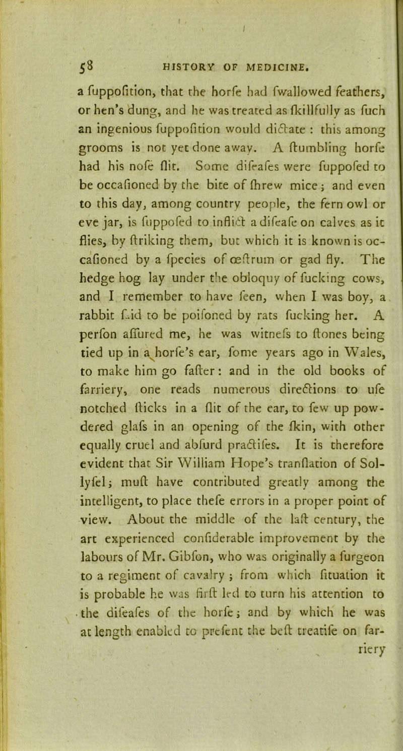 a fuppofition, that the horfe had fwallowed feathers, or hen’s dung, and he was treated as fkillfully as fuch an ingenious fuppofition would dictate : this among grooms is not yet done away. A (tumbling horfe had his nofe flit. Some difeafes were fuppofed to be occafloned by the bite of fhrew mice] and even to this day, among country people, the fern owl or eve jar, is fuppofed to inflict adifeafeon calves as it flies, by ftriking them, but which it is known is oc- cafioned by a fpecies of ceflrum or gad fly. The hedge hog lay under the obloquy of fucking cows, and I remember to have leen, when I was boy, a rabbit f.id to be poifoned by rats fucking her. A perfon allured me, he was witnefs to ftones being tied up in a horfe’s ear, fome years ago in Wales, to make him go fafier: and in the old books of farriery, one reads numerous directions to ufe notched flicks in a flit of the ear, to few up pow- dered glafs in an opening of the fkin, with other equally cruel and abfurd pradtifes. It is therefore evident that Sir William Hope’s tranflation of Sol- lyfel 1 mull have contributed greatly among the intelligent, to place thefe errors in a proper point of view. About the middle of the laft century, the art experienced confiderable improvement by the labours of Mr. Gibfon, who was originally a furgeon to a regiment of cavalry ; from which fituation it is probable he was firft led to turn his attention to • the difeafes of the horfe j and by which he was at length enabled to prefent the belt treadle on far- riery