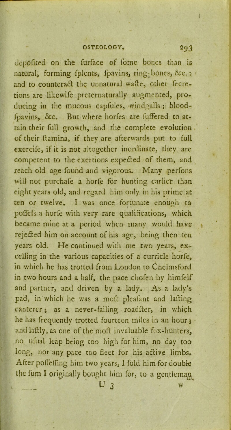 depoflted on the furface of fome bones than is natural, forming fplents, fpavins, ring-bones, &c.: and to counteract the unnatural wade, other fecre- tions are likewife preternaturally augmented, pro- ducing in the mucous caplules, windgalls; blood- fpavins, &c. But where horfes are differed to at- tain their full growth, and the complete evolution of their ftamina, if they are afterwards put to full exercife, if it is not altogether inordinate, they are competent to the exertions expected of them, and reach old age found and vigorous. Many perfons will not purchafe a horfe for hunting earliet than eight years old, and regard him only in his prime at ten or twelve. I was once fortunate enough to poflfefs a horfe with very rare qualifications, which became mine at a period when many would have rejected him on account of his age, being then ten years old. He continued with me two years, ex- celling in the various capacities of a curricle horfe, in which he has trotted from London to Chelmsford in two hours and a half, the pace chofen by himfelf and partner, and driven by a lady. As a lady’s pad, in which he was a mod pleafant and lading canterer; as a never-failing roadfter, in which he has frequently trotted fourteen miles in an hour j and ladly, as one of the mod invaluable fox-hunters, no ufual leap being too high for him, no day too long, nor any pace too fleet for his aClive limbs. After poflefling him two years, I fold him for double the fum I originally bought him for, to a gentiemap U 3 w 1W