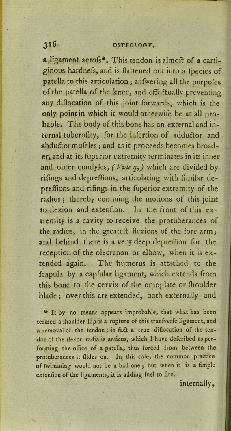 a ligament acrofs*. This tendon is almoft of a carti- ginous hardnefs, and is flattened out into a fpecies of patella to this articulation ; anfwering all thr purpofes of the patella of the knee, and effectually preventing any diflocation of this joint forwards, which is the only point in which it would otherwife be at all pro- bable. The body of this bone has an external and in- ternal tuberofity, for the infertion of addudor and abdu&or mu fries ; and as it proceeds becomes broad- er, and at its fuperior extremity terminates in its inner and outer condyles, (Vide q,) which are divided by riflings and depreflions, articulating with fimilar de- preffions and rifings in the fuperior extremity of the radius j thereby confining the motions of this joint to flexion and extenfion. In the front of this ex- tremity is a cavity to receive the protuberances of the radius, in the greateft flexions of the fore arm; and behind thereds a very deep depreflion for the reception of the olecranon or elbow, when it is ex- tended again. The humerus is attached to the fcapula by a capfular ligament, which extends from this bone to the cervix of the omoplate or fhoulder blade; over this are extended, both externally and * It by no means appears improbable, that what has been termed a Ihoulder flip is a rupture of this tranfverfe ligament, and a removal of the tendon ; in faft a true diflocation of the ten- don of the flexor radialis anticus, which I have defcribed as per- forming the office of a patella, thus forced from between the protuberances it Aides on. In this cafe, the common practice of fwimming would not be a bad one ; but when it is a fimple extenfion of the ligaments, it is adding fuel to fire. internally.