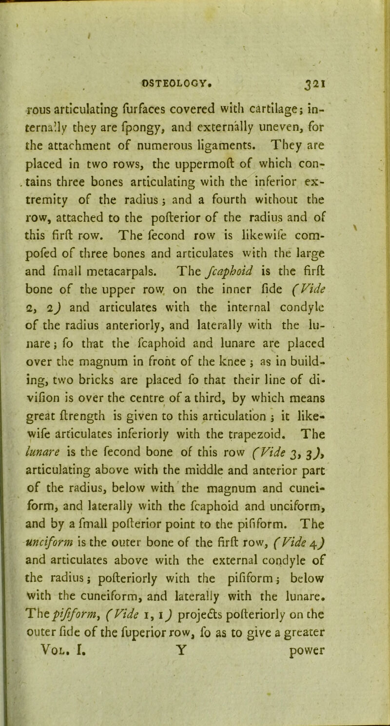 rous articulating furfaces covered with cartilage; in- ternally they are fpongy, and externally uneven, for the attachment of numerous ligaments. They are placed in two rows, the uppermofl of which con- tains three bones articulating with the inferior ex- tremity of the radius; and a fourth without the row, attached to the pofterior of the radius and of this firfl row. The fecond row is likewife com- pofed of three bones and articulates with the large and fmall metacarpals. The fcaphoid is the firfl bone of the upper row on the inner fide (Vide 2, 1) and articulates with the internal condyle of the radius anteriorly, and laterally with the lu- nare; fo that the fcaphoid and lunare are placed over the magnum in front of the knee ; as in build- ing, two bricks are placed fo that their line of di* vifion is over the centre of a third, by which means great flrength is given to this articulation ; it like- wife articulates inferiorly with the trapezoid. The lunare is the fecond bone of this row (Vide 3, 3^, articulating above with the middle and anterior part of the radius, below with the magnum and cunei- form, and laterally with the fcaphoid and unciform, and by a fmall pofterior point to the pifiform. The unciform is the outer bone of the firfl row, (Vide 4^ and articulates above with the external condyle of the radius; pofleriorly with the pifiform; below with the cuneiform, and laterally with the lunare. Tht pifiform, (Vide 1, 1) projects pofleriorly on the outer fide of the fuperior row, fo as to give a greater Vol. I. Y power