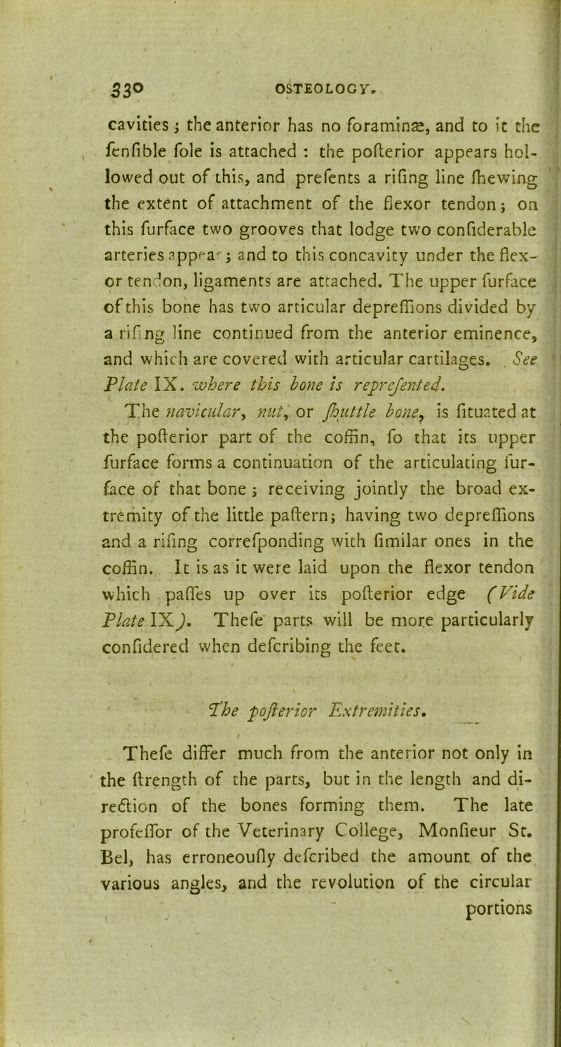 cavities j the anterior has no foraminse, and to it the fenfible foie is attached : the pofterior appears hol- lowed out of this, and prefents a rifing line fhewing the extent of attachment of the flexor tendon j on this furface two grooves that lodge two confiderable arteries appea-'j and to this concavity under the flex- or ten ’on, ligaments are attached. The upper furface of this bone has two articular depreflions divided by a rifing line continued from the anterior eminence, and which are covered with articular cartilages. . See Plate IX. where this bone is reprejented. The navicular, nut, or Jhuttle bone, is fltuated at the pofterior part of the coffin, fo that its upper furface forms a continuation of the articulating fur- face of that bone ; receiving jointly the broad ex- tremity of the little paftern; having two depreflions and a rifing correfponding with fimilar ones in the coffin. It is as it were laid upon the flexor tendon which pafies up over its pofterior edge (Vide Plate IXJ. Thefe parts will be more particularly confidered when defcribing the feet. d'he pofterior Extremities. Thefe differ much from the anterior not only in the ftrength of the parts, but in the length and di- redtion of the bones forming them. The late profeflfor of the Veterinary College, Monfieur St. Bel, has erroneoufly defcribed the amount of the various angles, and the revolution of the circular portions