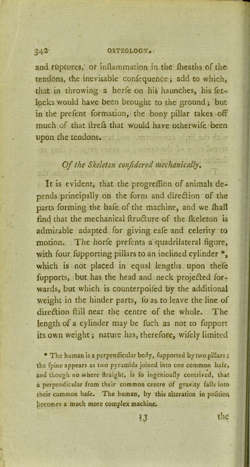 and ruptures, or Inflammation in the fheatos of the tendons, the inevitable confequence; add to which, that in throwing a hcrfe on his haunches, his fet- l.ocks would have been brought to the ground; but in the prefent formation, the bony pillar takes off much of that ftrefs that would have otherwife been upon the tendons. Of the Skeleton confidered mechanically. It is evident, that the progreflion of animals de- pends principally on the form and direction of the parts forming the bale of the machine, and we fhalt find that the mechanical ftru&ure of the fkeleton is admirable adapted for giving eafe and celerity to motion. The horfe prefents a quadrilateral figure, ■with four fupporting pillars to an inclined cylinder *, which is not placed in equal lengths upon thefe fupports, but has the head and neck projected for- wards, but which is counterpoifed by the additional weight in the hinder parts, fo as to leave the line of dire&ion ftill near the centre of the whole. The length of a cylinder may be fuch as not to fupport its own weight j nature has, therefore, wifely limited * The human is a perpendicular body, fupported by two pillars; the fpine appears as two pyramids joined into one common bate, and though no where ftraight, is fo ingenioufly contrived, that a perpendicular from their common centre of gravity falls into their common bafe. The human, by this alteration in polition becomes a much more complex machine. the