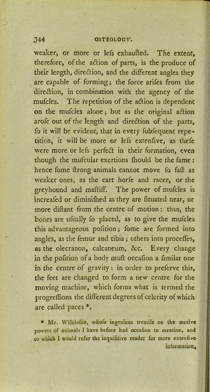 weaker, or more or lefs exhaufted. The extent, therefore, of the a&ion of parts, is the produce of their length, direction, and the different angles they are capable of forming; the force arifes from the dire&ion, in combination with the agency of the mufcles. The repetition of the adlion is dependent on the mufcles alone; but as the original adtion arofe out of the length and diredtion of the parts, fo it will be evident, that in every fubfequent repe- tition, it will be more or lefs extenfive, as thefe were more or lefs perfect in their formation, even though the mufcular exertions fhould be the fame : hence fome ftrong animals cannot move fo faft as weaker ones, as the cart horfe and racer, or the greyhound and maftiff. The power of mufcles is increafed or diminifhed as they are fituated near, or more diftant from the centre of motion; thus, the bones are ufually fo placed, as to give the mufcles this advantageous pofition; fome are formed into angles, as the femur and tibia; others into procelfes, as the olecranon, calcaneum, &c. Every change in the pofition of a body muft occafion a fimilar one in the centre of gravity: in order to prefcrve this, the feet are changed to form a new centre for the moving machine, which forms what is termed the progreflions the different degrees of celerity of which are called paces *. * Mr. Wilkinfon, whofe ingenious treatife on the motive powers of animals I have before had occafion to mention, and co which I would refer the imjuifitive reader for more excenfive information.