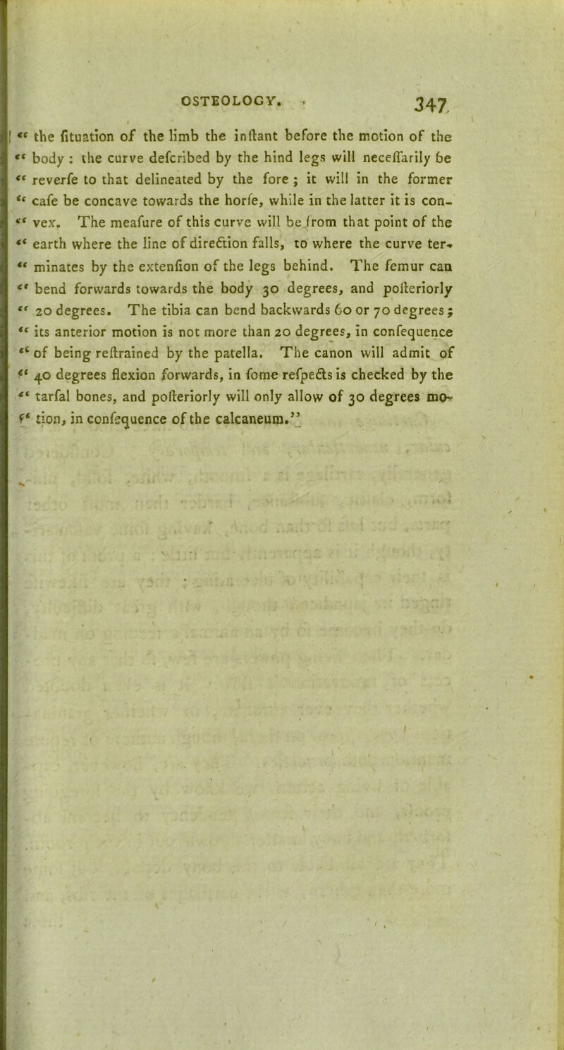 ** the fituation of the limb the inftant before the motion of the body : the curve defcribed by the hind legs will neceflarily be « reverfe to that delineated by the fore ; it will in the former “ cafe be concave towards the horfe, while in the latter it is con- “ vex'. The meafure of this curve will be from that point of the ** earth where the line of direction falls, to where the curve ter* “ minates by the extenfion of the legs behind. The femur can “ bend forwards towards the body 30 degrees, and polteriorly “ 20 degrees. The tibia can bend backwards 60 or 70 degrees ; ** its anterior motion is not more than 20 degrees, in confequence “ of being reltrained by the patella. The canon will admit of et 40 degrees flexion forwards, in fome refpefts is checked by the “ tarfal bones, and polteriorly will only allow of 30 degrees mo- f* tion, in confequence of the calcaneum.”