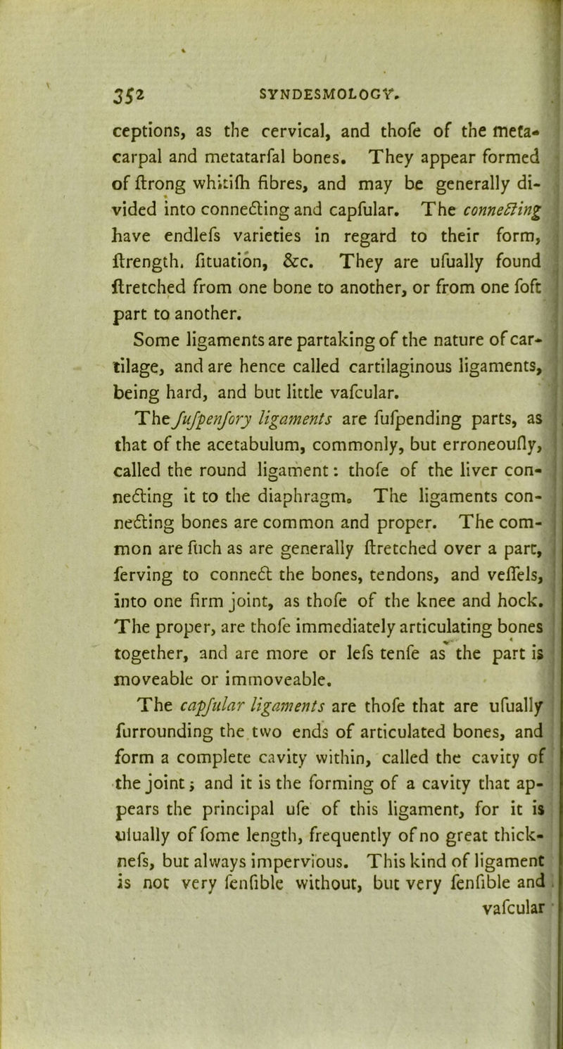 ceptions, as the cervical, and thofe of the meta- carpal and metatarfal bones. They appear formed of flrong whitifh fibres, and may be generally di- vided into connecting and capfular. The connecting have endlefs varieties in regard to their form, ftrength. fituation, &c. They are ufually found flretched from one bone to another, or from one foft part to another. Some ligaments are partaking of the nature of car- tilage, and are hence called cartilaginous ligaments, being hard, and but little vafcular. TheJuJyenJory ligaments are fufpending parts, as that of the acetabulum, commonly, but erroneoufly, called the round ligament: thofe of the liver con- necting it to the diaphragm. The ligaments con- necting bones are common and proper. The com- mon are fuch as are generally flretched over a pare, ferving to connect the bones, tendons, and vefiels, into one firm joint, as thofe of the knee and hock. The proper, are thofe immediately articulating bones together, and are more or lefs tenfe as the part is moveable or immoveable. The cafjular ligaments are thofe that are ufually furrounding the two ends of articulated bones, and form a complete cavity within, called the cavity of the joint i and it is the forming of a cavity that ap- pears the principal ufe of this ligament, for it is ulually of fome length, frequently of no great thick- nefs, but always impervious. This kind of ligament is not very fenfible without, but very fenfible and vafcular