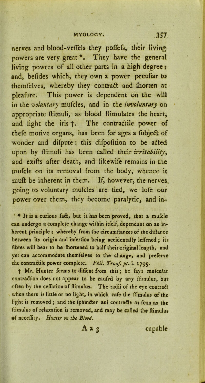 nerves and blood-veflels they poflefs, their living powers are very great *. They have the general living powers of all other parts in a high degree; and, befides which, they own a power peculiar to themfelves, whereby they contract and (horten at plealure. This power is dependent on the will in the voluntary mufcles, and in the involuntary on appropriate ftimuli, as blood flimulates the heart, and light the iris j\ The contractile power of thefe motive organs, has been for ages a fubjedt of wonder and difpute : this difpofition to be afted upon by ftimuli has been called their irritability, and exifts after death, and likewife remains in the mufcle on its removal from the body, whence it mull be inherent in them. If, however, the nerves / going to voluntary mufcles are tied, we lofe our power over them, they become paralytic, and inf * It is a curious fa£t, bat it has been proved, that a mufcle can undergo a complete change within itfelf, dependant on an in- herent principle ; whereby from the circumstances of thediftance between its origin and infertion being accidentally leffened ; its fibres will bear to be fhortened to half their original length, and yet can accommodate themfelves to the change, and preferve the contractile power complete. Phil. Tranf. pt. i. 1795. f Mr, Hunter feems to diftent from this; he fays mufcular contraction does not appear to be caufed by any ftimulus, but often by the ceflationof ftimulus. The radii of the eye contract when there is little or no light, in which cafe the ftimulus of the light is removed ; and the fphinfter ani contracts at foon as the ftimulus of relaxation is removed, and may be called the ftimulus •f necellity. Hunter on the Blood. Aa 3 capable