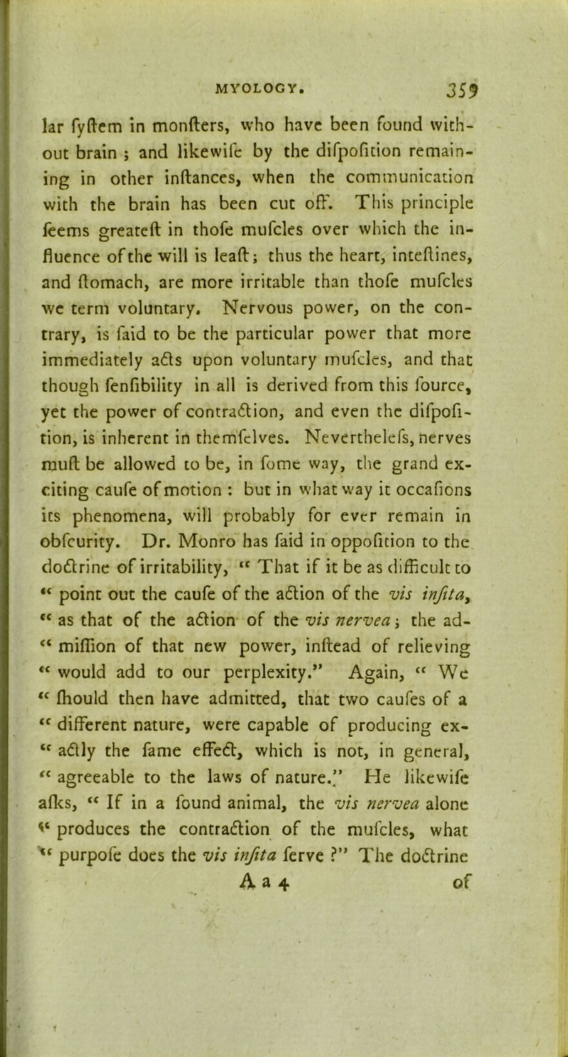 lar fyftem in monfters, who have been found with- out brain ; and likewifc by the difpofition remain- ing in other inftances, when the communication with the brain has been cut off. This principle feems greateft in thofe mufcles over which the in- fluence of the will is leaft; thus the heart, inteflines, and ftomach, are more irritable than thofe mufcles we term voluntary. Nervous power, on the con- trary, is laid to be the particular power that more immediately adts upon voluntary mufcles, and that though fenfibility in all is derived from this fource, yet the power of contraction, and even the difpofi- tion, is inherent in themfclves. Neverthelefs, nerves mult be allowed to be, in feme way, the grand ex- citing caufe of motion : but in what way it occafions its phenomena, will probably for ever remain in obfeurity. Dr. Monro has faid in oppofition to the dodtrine of irritability, “ That if it be as difficult to “ point out the caufe of the adtion of the vis infita> “ as that of the adtion of the vis nervea the ad- “ million of that new power, inftead of relieving “ would add to our perplexity.” Again, “ We “ Ihould then have admitted, that two caufes of a tc different nature, were capable of producing ex- “ adlly the fame effedt, which is not, in general, “ agreeable to the laws of nature.” He likewife afks, “ If in a found animal, the vis nervea alone produces the contraction of the mufcles, what purpofe does the vis infita ferve ?” The dodtrine A a 4 of