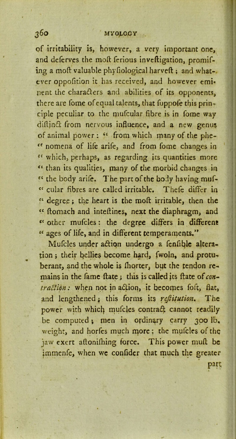 of irritability is, however, a very important one, and deferves the moft ferious inveftigation, promif- ing a moft valuable phyfiological harveft ; and what- ever oppofition it has received, and however emi- nent the characters and abilities of its opponents, there are fome ofequal talents, that fuppofe this prin- ciple peculiar to the rpufcular fibre is in fome way diftjnCt from nervous influence, and a new genus of animal power : from which many of the phc- {t nomena of life arife, and from fome changes in e{ which, perhaps, as regarding its quantities more “ than its qualities, many of the morbid changes in e‘ the body arife. The part of the body having muf- c‘ cular fibres are called irritable. Thefe differ in degree; the heart is the moft irritable, then the <c ftomach and inteftines, next the diaphragm, and tc other mufcles: the degree differs in different! “ ages of life, and in different temperaments.” Mufcles under a&iqn undergo a fenfitjle altera- tion ; their fellies become hard, fwoln, and protu- berant, and the whole is fhorter, but the tendon re- mains in the fame ftate; this is called jts ftate of con- trattidn: when not in aCtion, it becomes foft, flat, and lengthened i this forms its reftitution. The power with whicty mufcles contract cannot readily be computed; men in ordinary carry 300 lb, weight, and horfes much more: the mufcles of the jaw exert aftonifhing force. This power muff; be jmmenfe, when we confider that much the greater part;