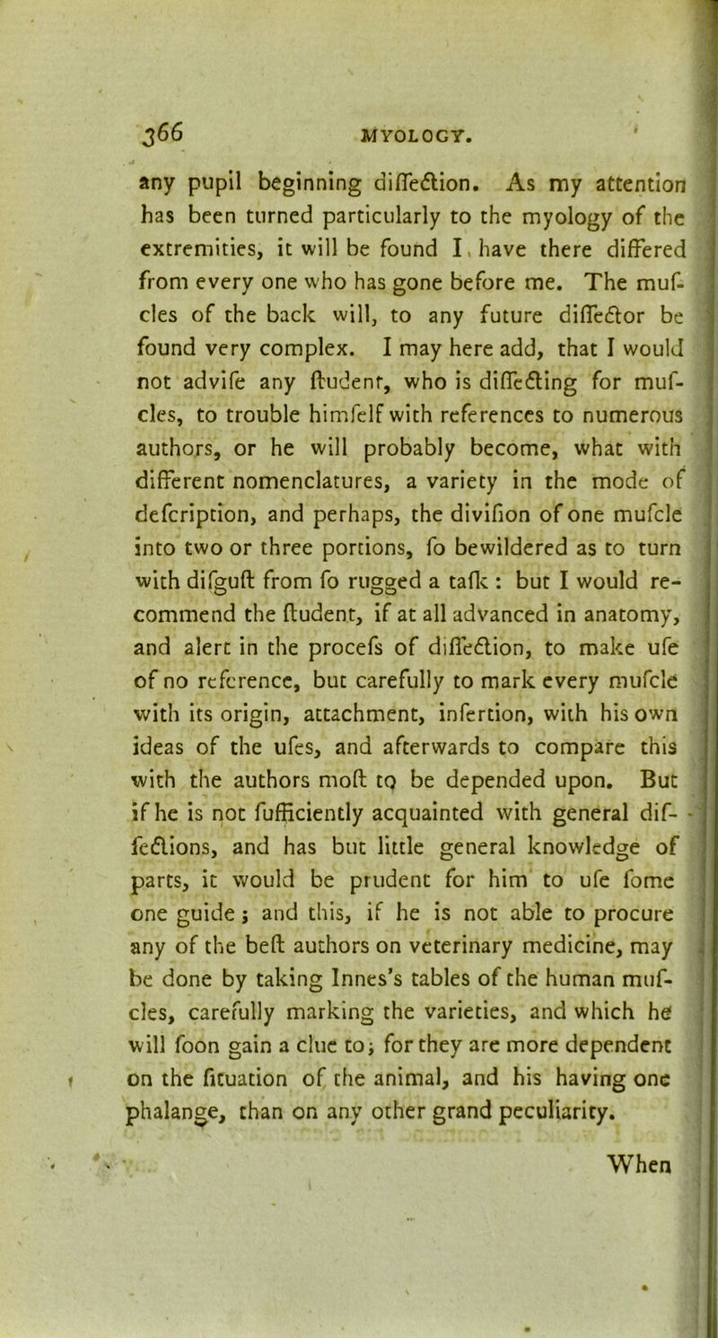 any pupil beginning diffedion. As my attention has been turned particularly to the myology of the extremities, it will be found I, have there differed from every one who has gone before me. The muf- cles of the back will, to any future diffedor be found very complex. I may here add, that I would not advife any ffudenr, who is diffcding for muf- cles, to trouble himfelf with references to numerous authors, or he will probably become, what with different nomenclatures, a variety in the mode of defcription, and perhaps, the divifion of one mufcle into two or three portions, fo bewildered as to turn with difgufl from fo rugged a talk : but I would re- commend the fludent, if at all advanced in anatomy, and alert in the procefs of diffedion, to make ufe of no reference, but carefully to mark every mufcle with its origin, attachment, infertion, with his own ideas of the ufes, and afterwards to compare this with the authors moft tq be depended upon. But if he is not fufficiently acquainted with general dif- - fedions, and has but little general knowledge of parts, it would be prudent for him to ufe fome one guide; and this, if he is not able to procure any of the beft authors on veterinary medicine, may be done by taking Innes’s tables of the human muf- cles, carefully marking the varieties, and which he will foon gain a clue to; for they are more dependent on the fituation of the animal, and his having one phalange, than on any other grand peculiarity. When