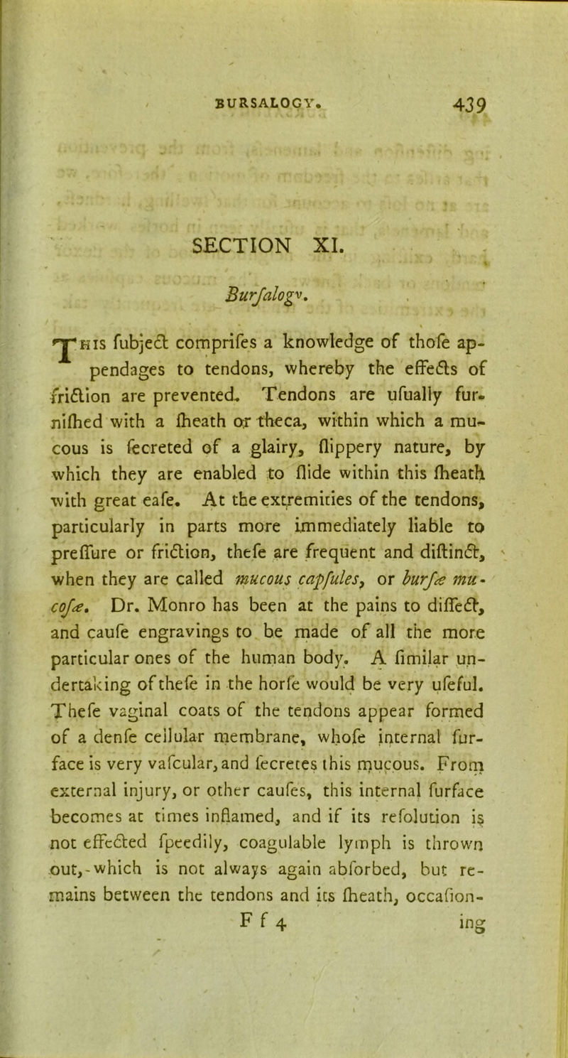 SECTION XI. Burjalogv, kis fubjedt comprifes a knowledge of thofe ap- pendages to tendons, whereby the effects of fridlion are prevented. Tendons are ufualiy fur- nilhed with a Iheath or theca, within which a naus- eous is fecreted of a glairy, flippery nature, by which they are enabled to Aide within this Iheath with great eafe. At the extremities of the tendons, particularly in parts more immediately liable to prefibre or fridlion, thefe are frequent and diftindt, when they are called mucous caffules, or burfa mu- coja. Dr. Monro has been at the pains to dilledb, and caufe engravings to be made of all the more particular ones of the human body. A fimilar un- dertaking of thefe in the horle would be very ufeful. Thefe vaginal coats of the tendons appear formed of a denfe cellular membrane, whofe internal fur- face is very vafcular,and iecreces this mucous. From external injury, or other caufes, this internal furface becomes at times inflamed, and if its refolution is not effcdled fpeedily, coagulable lymph is thrown out,-which is not always again abforbed, but re- mains between the tendons and its Iheath, occafion- F f 4 ing