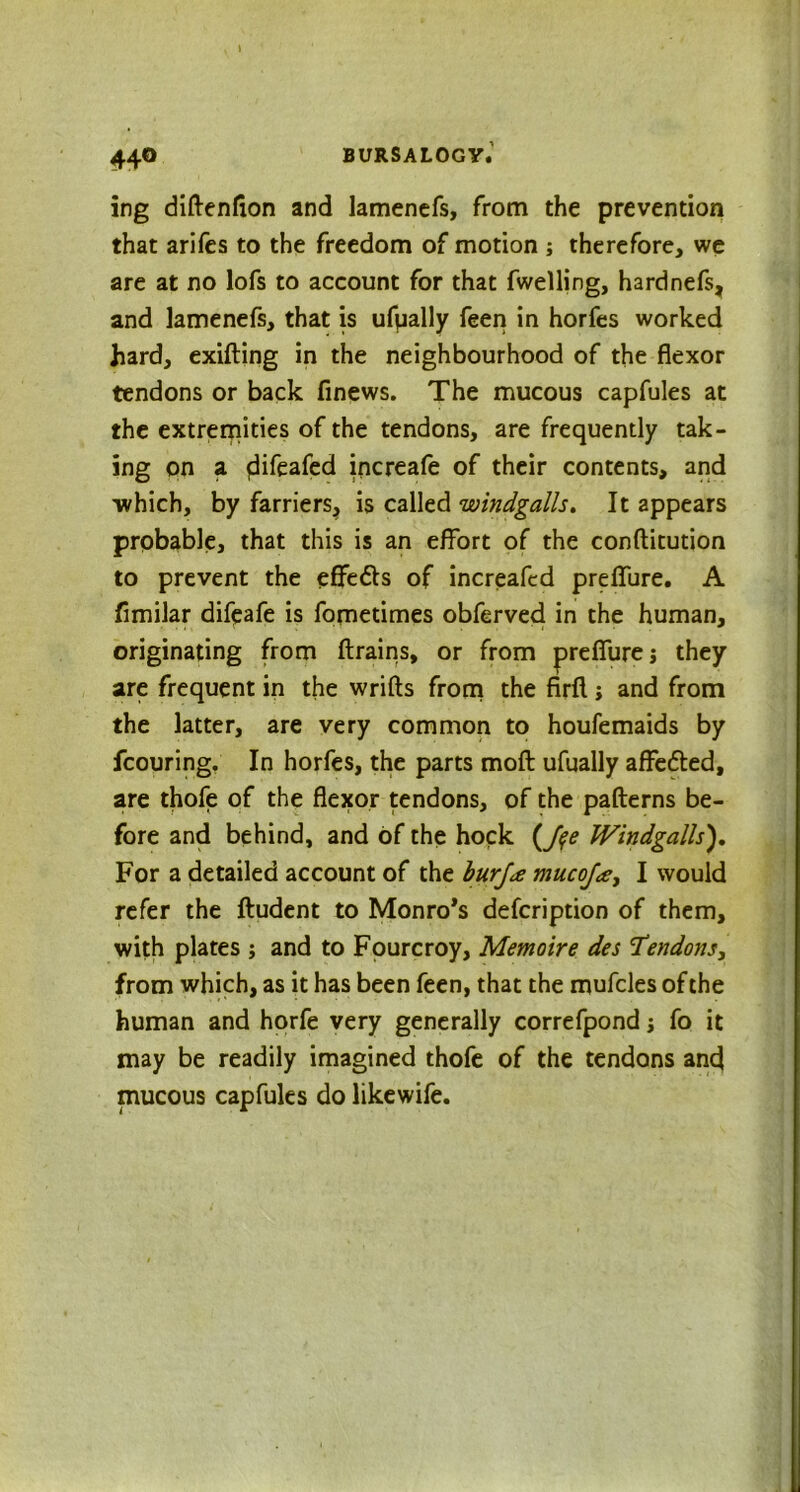 ing diftenfion and lamencfs, from the prevention that arifes to the freedom of motion ; therefore, we are at no lofs to account for that fwelling, hardnefs, and lamenefs, that is ufually feen in horfes worked hard, exifting in the neighbourhood of the flexor tendons or back finews. The mucous capfules at the extremities of the tendons, are frequently tak- ing on a flifeafed increafe of their contents, and which, by farriers, is called windgalls. It appears probable, that this is an effort of the conftitution to prevent the effedts of increafed preffure. A fimilar difeafe is fometimes obferved in the human, originating from (trains, or from preffurej they are frequent in the wrifts from the firft; and from the latter, are very common to houfemaids by fcouring. In horfes, the parts moft ufually affedted, are thofe of the flexor tendons, of the pafterns be- fore and behind, and of the hock (Jqe Windgalls). For a detailed account of the burj<e mucoja, I would refer the ftudent to Monro’s defcription of them, with plates ; and to Fourcroy, Memoire des Tendons, from which, as it has been feen, that the mufcles of the human and horfe very generally correfpond j fo it may be readily imagined thofe of the tendons and mucous capfules do likewife.