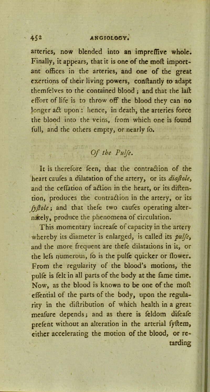 arteries, now blended into an impreflive whole. Finally, it appears, that it is one of the mod import- ant offices in the arteries, and one of the great exertions of their Jiving powers, conftantly to adapt themfelves to the contained blood j and that the laft effort of life is to throw off the blood they can no longer aft upon : hence, in death, the arteries force the blood into the veins, from which one is found full, and the others empty, or nearly fo. Of the Pulfe. It is therefore feen, that the contraction of the heart caufes a dilatation of the artery, or its diaftole, and the ceffation of action in the heart, or its deten- tion, produces the contraftion in the artery, or its JyJtole; and that tnefe two caufes operating alter- nately, produce the phenomena of circulation. This momentary increafe of capacity in the artery whereby its diameter is enlarged, is called its pulfe, and the more frequent are thefe dilatations in it, or the lefs numerous, fo is the pulfe quicker or flower. From the regularity of the blood’s motions, the pulfe is felt in all parts of the body at the fame time. Now, as the blood is known to be one of the moll effential of the parts of the body, upon the regula- rity in the diftribution of which health in a great meafure depends; and as there is feldom difeafe prefent without an alteration in the arterial fyftem, either accelerating the motion of the blood, or re- tarding