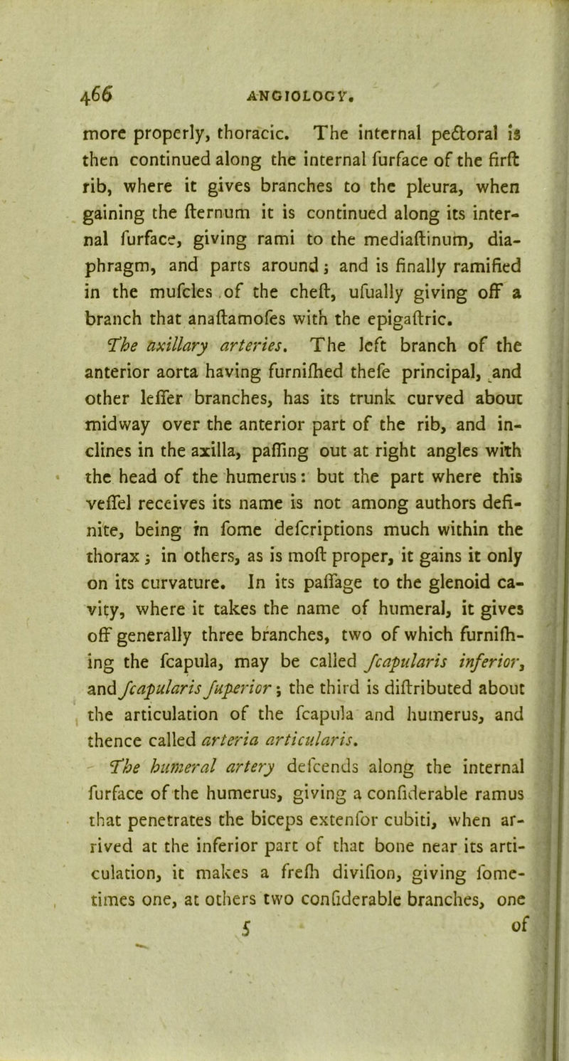 more properly, thoracic. The internal pectoral Is then continued along the internal furface of the firft rib, where it gives branches to the pleura, when gaining the fternum it is continued along its inter- nal furface, giving rami to the mediaftinum, dia- phragm, and parts around; and is finally ramified in the mufcles of the cheft, ufually giving off a branch that anaftamofes with the epigaftric. The axillary arteries. The left branch of the anterior aorta having furnilhed thefe principal, and other leffer branches, has its trunk curved about midway over the anterior part of the rib, and in- clines in the axilla, palling out at right angles with the head of the humerus: but the part where this vefifel receives its name is not among authors defi- nite, being in fome defcriptions much within the thorax ; in others, as is moll proper, it gains it only on its curvature. In its palTage to the glenoid ca- vity, where it takes the name of humeral, it gives off generally three branches, two of which fumifh- ing the fcapula, may be called fcapularis inferior, and fcapularis fuperior\ the third is diftributed about the articulation of the fcapula and humerus, and thence called arteria articularis. The humeral artery defcends along the internal furface of the humerus, giving a confiderable ramus that penetrates the biceps extenlor cubiti, when ar- rived at the inferior part of that bone near its arti- culation, it makes a frefh divifion, giving fome- times one, at others two confiderable branches, one S of