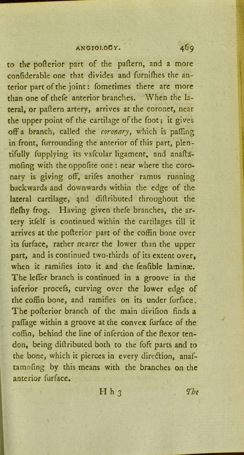 to the pofterior part of the pattern, and a more confiderable one that divides and furnitties the an- terior part of the joint: fometimes there are more than one of thefe anterior branches. When the la- teral, or pattern artery, arrives at the coronet, near the upper point of the cartilage of the foot; it gives off a branch, called the coronary, which is patting in front, furrounding the anterior of this part, plen- tifully fupplying its vafcular ligament, and anattd- mofing with the oppofite one : near where the coro- nary is giving off, arifes another ramus running backwards and downwards within the edge of the lateral cartilage, qnd diftributed throughout the flelhy frog. Having given thefe branches, the ar- tery itfelf is continued within the cartilages till it arrives at the pofterior part of the coffin bone over its furface, rather nearer the lower than the upper part, and is continued two-thirds of its extent over, when it ramifies into it and the fenfible laminae. The letter branch is continued in a groove in the inferior procefs, curving over the lower edge of the coffin bone, and ramifies on its under furface. The pofterior branch of the main divifion finds a paflage within a groove at the convex furface of the coffin, behind the line of inferdon of the flexor ten- don, being diftributed both to the foft parts and to the bone, which it pierces in every dire&ion, anaf- tamofing by this means with the branches on the anterior furface. H h 3 <Thc
