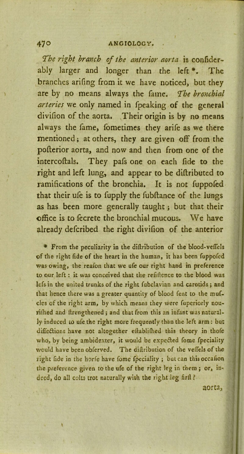 The right branch of the anterior aorta is confider- ably larger and longer than the left *. The branches arifing from it we have noticed, but they are by no means always the fame. The bronchial arteries we only named in fpeaking of the general divifion of the aorta. Their origin is by no means always the fame, fometimes they arife as we there mentioned; at others, they are given off from the pofterior aorta, and now and then from one of the intercoftals. They pafs one on each fide to the right and left lung, and appear to be diftributed to ramifications of the bronchia. It is not fuppofed that their ufe is to fupply the fubftance of the lungs as has been more generally taught j but that their office is to fecrete the bronchial mucous. We have already defcribed the right divifion of the anterior * From the peculiarity in the diftribution of the blood-veflels of the right fide of the heart in the human, it has been fuppofed was owing, the reafon that we ufe our right hand in preference to our left: it was conceived that the refiftence to the blood was lefs in the united trunks of the right fubclavian and carotids; and that hence there was a greater quantity of blood fent to the muf- cles of the right arm, by which means they were fuperiorly nou- rilhed and ftrengthened; and that from this an infant was natural- ly induced to ufe the right more frequently than the left arm: but difl’ettions have not altogether eftablilhed this theory in thofe who, by being ambidexter, it would be expedled fome fpeciality would have been obferved. The diftribution of the veftels of the right fide in the horfe have fome fpeciality ; but can this occafion the preference given to the ufe of the right leg in them ; or, in- deed, do all colts trot naturally with the right leg firft i aorta.