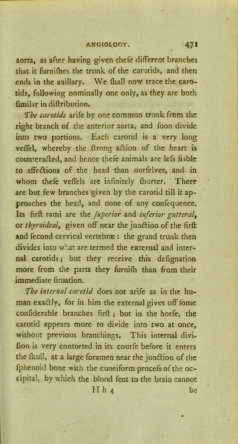 aorta, as after having given thefe different branches that it furnifhes the trunk of the carotids, and then ends in the axillary. We fhall now trace the caro- tids, following nominally one only, as they are both fimilar in diftribution. \The carotids arife by one common trunk from the right branch of the anterior aorta, and foon divide into two portions. Each carotid is a very long veffel, whereby the ftrong adlion of the heart is counrerafted, and hence thefe animals are lefs liable to affedtions of the head than ourfelves, and in whom thefe veffels are infinitely fhorter. There are but few branches given by the carotid till it ap- proaches the head, and none of any confequence. Its firft: rami are the Juperior and inferior gut feral, or thyroideal, given off near the junction of the firft: and fecond cervical vertebras: the grand trunk then divides into what are termed the external and inter- nal carotids; but they receive this defignation more from the parts they furnifh than from their immediate fituation. ‘The internal carotid does not arife as in the hu- man exadlly, for in him the external gives off fome confiderable branches firft:; but in the horfe, the carotid appears more to divide into two at once, without previous branchings. This internal divi- fion is very contorted in its courfe before it enters the fkull, at a large foramen near the jundtion of the fphenoid bone with the cuneiform procefs of the oc- cipital, by which the blood fent to the brain cannot H h 4 be