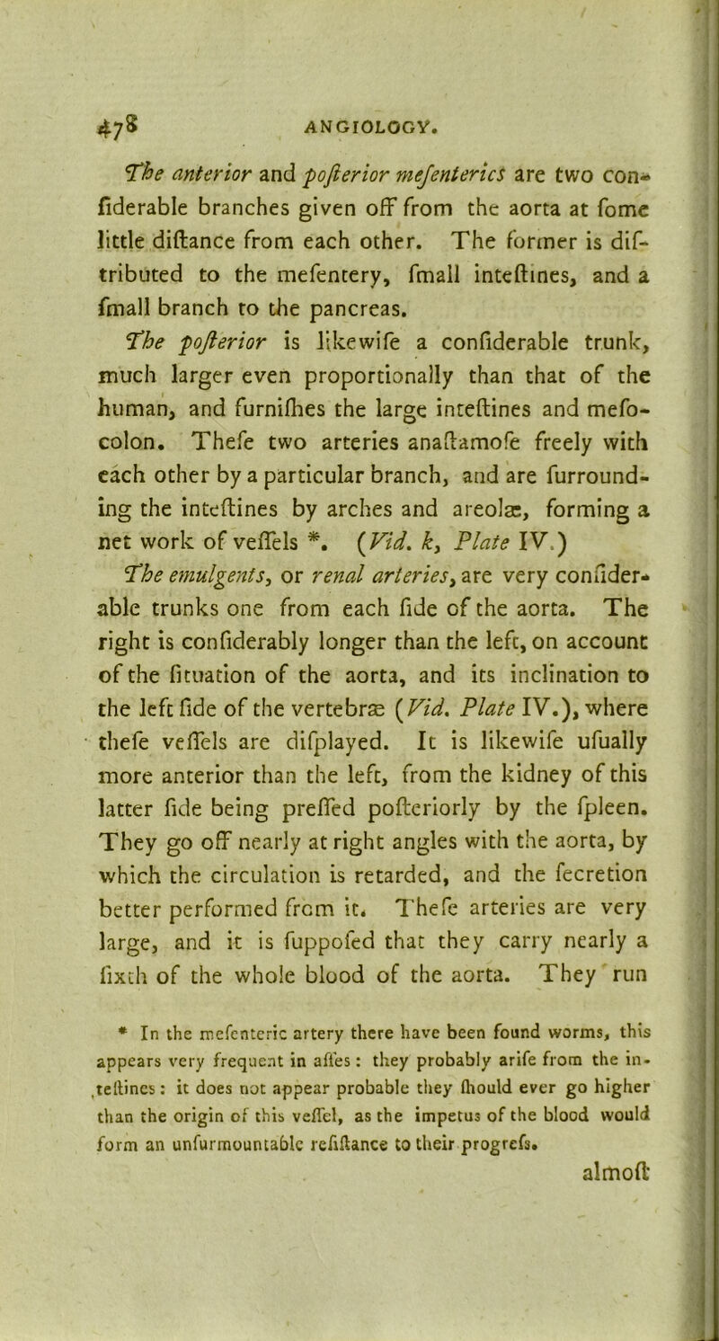 Vhe anterior and pofierior me/enterics are two con- fiderable branches given off from the aorta at fome little diftance from each other. The former is dif- tributed to the mefentery, fmail inteftines, and a fmall branch to the pancreas. The pojlerior is like wife a confiderable trunk, much larger even proportionally than that of the human, and furnifhes the large inteftines and mefo- colon. Thefe two arteries anaftamofe freely with each other by a particular branch, and are furround- ing the inteftines by arches and areola:, forming a net work of veffels *. {Vid. k, Plate IV.) Phe emulgents, or renal arteries, are very consider- able trunks one from each fide of the aorta. The right is confiderably longer than the left, on account of the fituation of the aorta, and its inclination to the left fide of the vertebra {Vid. Plate IV.), where thefe veffels are difplayed. It is likewife ufually more anterior than the left, from the kidney of this latter fide being prefled pofteriorly by the fpleen. They go off nearly at right angles with the aorta, by which the circulation is retarded, and the fecretion better performed from it* Thefe arteries are very large, and it is fuppofed that they carry nearly a fixth of the whole blood of the aorta. They run * In the rnefcnteric artery there have been found worms, this appears very frequent in affes: they probably arife from the in- .tellincs: it does riot appear probable they fliould ever go higher than the origin of this vefTel, as the impetus of the blood would form an unfurmountablc refinance to their progrefs. almoft