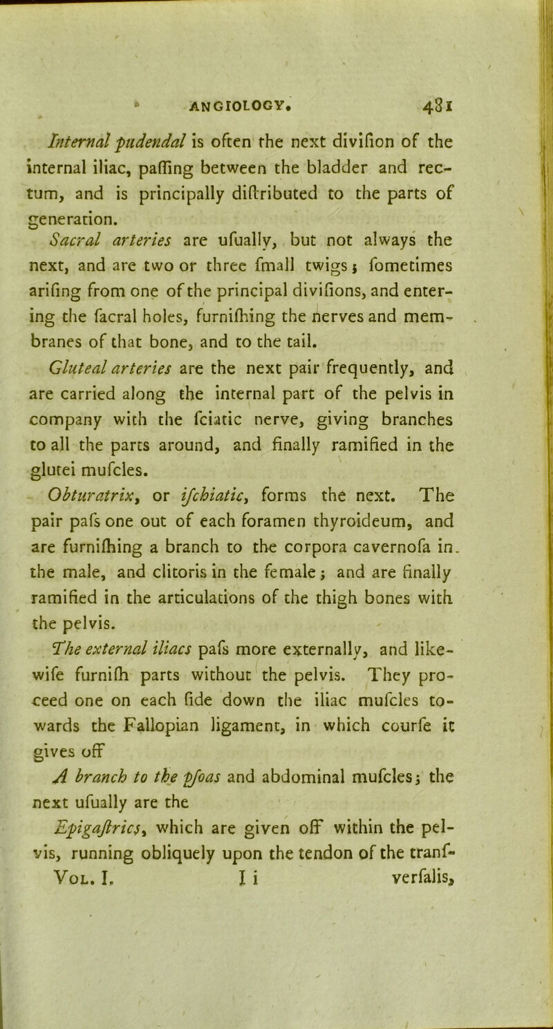 Internal pudendal is often the next divifion of the internal iliac, palling between the bladder and rec- tum, and is principally diftributed to the parts of generation. Sacral arteries are ufually, but not always the next, and are two or three fmall twigs j fometimes arifing from one of the principal divifions, and enter- ing the facral holes, furnilhing the nerves and mem- branes of that bone, and to the tail. Gluteal arteries are the next pair frequently, and are carried along the internal part of the pelvis in company with the fciatic nerve, giving branches to all the parts around, and finally ramified in the glutei mufcles. ObturatriXy or ifchiaticy forms the next. The pair pals one out of each foramen thyroideum, and are furnilhing a branch to the corpora cavernofa in. the male, and clitoris in the female; and are finally ramified in the articulations of the thigh bones with the pelvis. The external iliacs pafs more externally, and like- wife furnifh parts without the pelvis. They pro- ceed one on each fide down the iliac mufcles to- wards the Fallopian ligament, in which courfe it gives off A branch to the fjoas and abdominal mufcles; the next ufually are the EpigaftricSy which are given off within the pel- vis, running obliquely upon the tendon of the tranf-