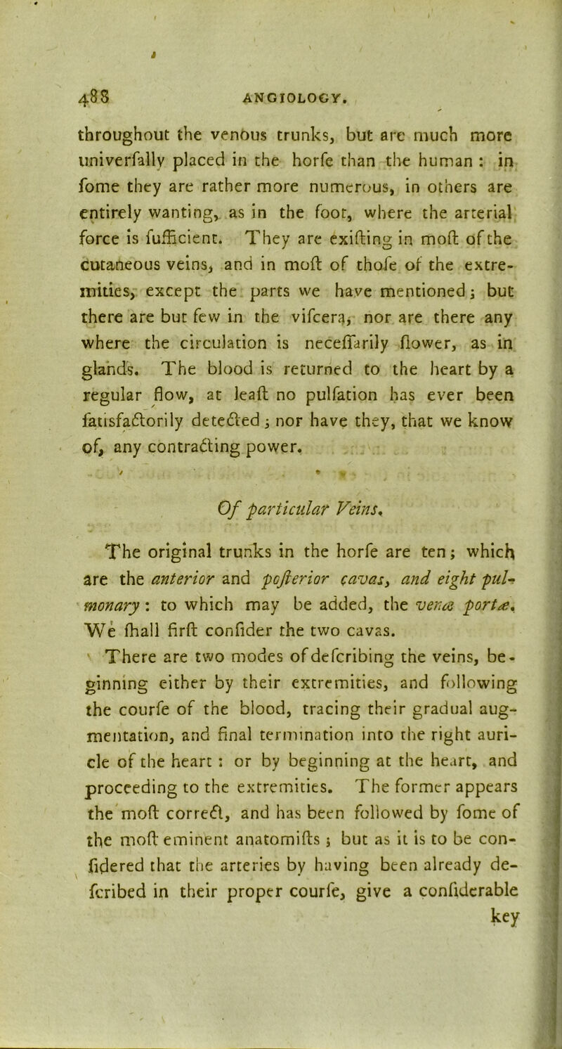 * 48S ANGI0L0GY. throughout the venous trunks, but are much more univerfallv placed in the horfe than the human : in fome they are rather more numerous, in others are entirely wanting, as in the foot, where the arterial force is fufficient. They are exiding in mod of the cutaneous veins, and in mod of thofe of the extre- mities, except the parts we have mentioned ; but there are but few in the vifeera, nor are there any where the circulation is necefiarily dower, as in glands. The blood is returned to the heart by a regular flow, at lead no pulfation has ever been fatisfadorily deteded ; nor have they, that we know of, any contracting power. / * % Of particular Veins, The original trunks in the horfe are ten; which are the anterior and pojlerior cavas, and eight pul- monary ; to which may be added, the vena porta. We fhall fird confider the two cavas. There are two modes ofdefcribing the veins, be- ginning either by their extremities, and following the courfe of the blood, tracing their gradual aug- mentation, and final termination into the right auri- cle of the heart ; or by beginning at the heart, and proceeding to the extremities. The former appears the mod corred, and has been followed by fome of the mod eminent anatomids ; but as it is to be con- fidered that the arteries by having been already de- feribed in their proper courfe, give a condderable key