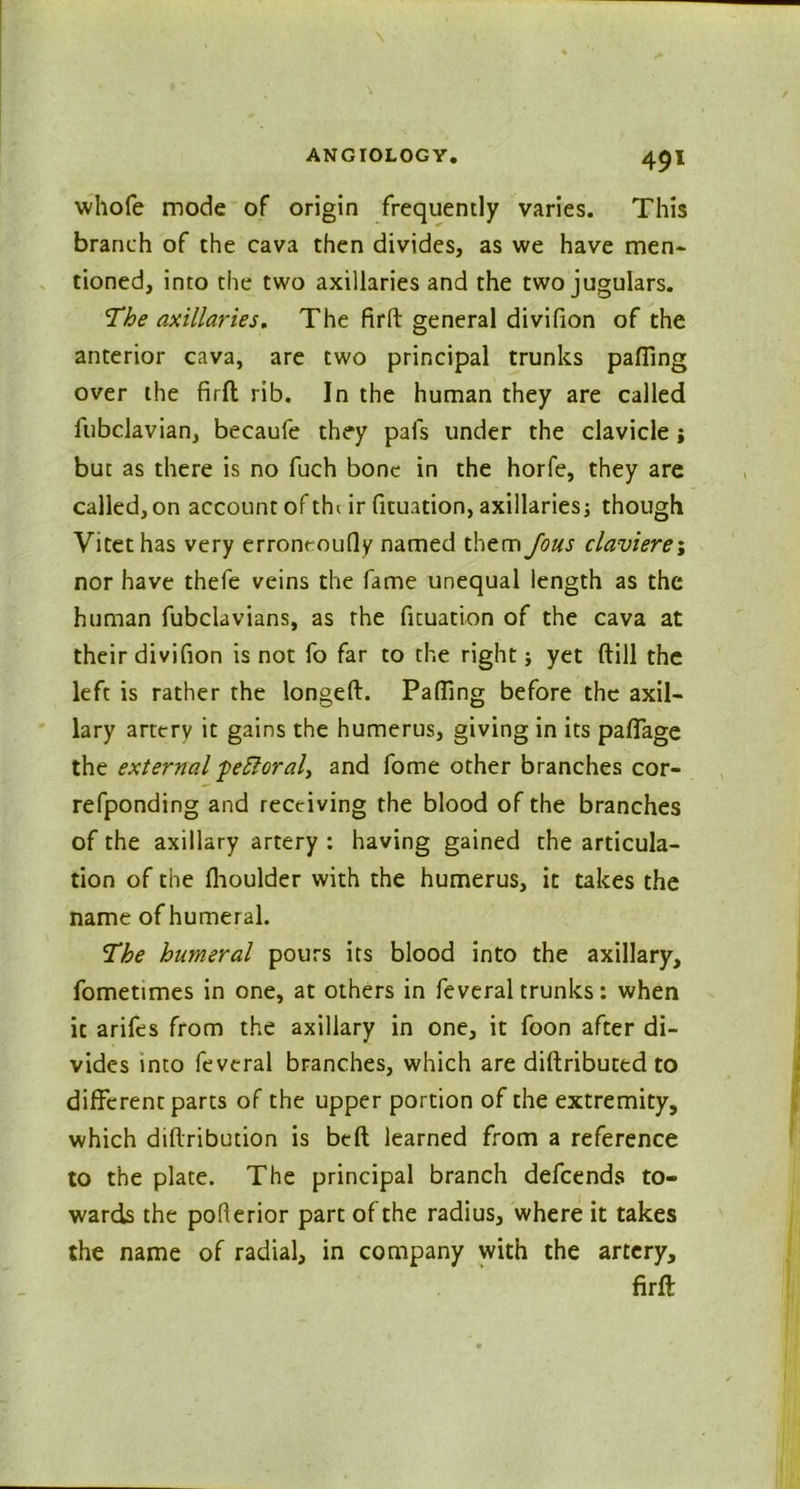 whofe mode of origin frequently varies. This branch of the cava then divides, as we have men- tioned, into the two axillaries and the two jugulars. The axillaries. The firft general divifion of the anterior cava, are two principal trunks palling over the firft rib. In the human they are called fubclavian, becaufe they pals under the clavicle; but as there is no fuch bone in the horfe, they are called, on account of thi ir fituation, axillaries; though Vitethas very erroncoufly named them Jous claviere\ nor have thefe veins the fame unequal length as the human fubclavians, as the fituation of the cava at their divifion is not fo far to the right; yet (till the left is rather the longeft. Palling before the axil- lary artery it gains the humerus, giving in its paflage the external -peEloral, and fome other branches cor- refponding and receiving the blood of the branches of the axillary artery : having gained the articula- tion of the Ihoulder with the humerus, it takes the name of humeral. The humeral pours its blood into the axillary, fometimes in one, at others in feveral trunks: when it arifes from the axillary in one, it foon after di- vides into feveral branches, which are diftributed to different parts of the upper portion of the extremity, which diftribution is bell learned from a reference to the plate. The principal branch defcends to- wards the pofterior part of the radius, where it takes the name of radial, in company with the artery, firft