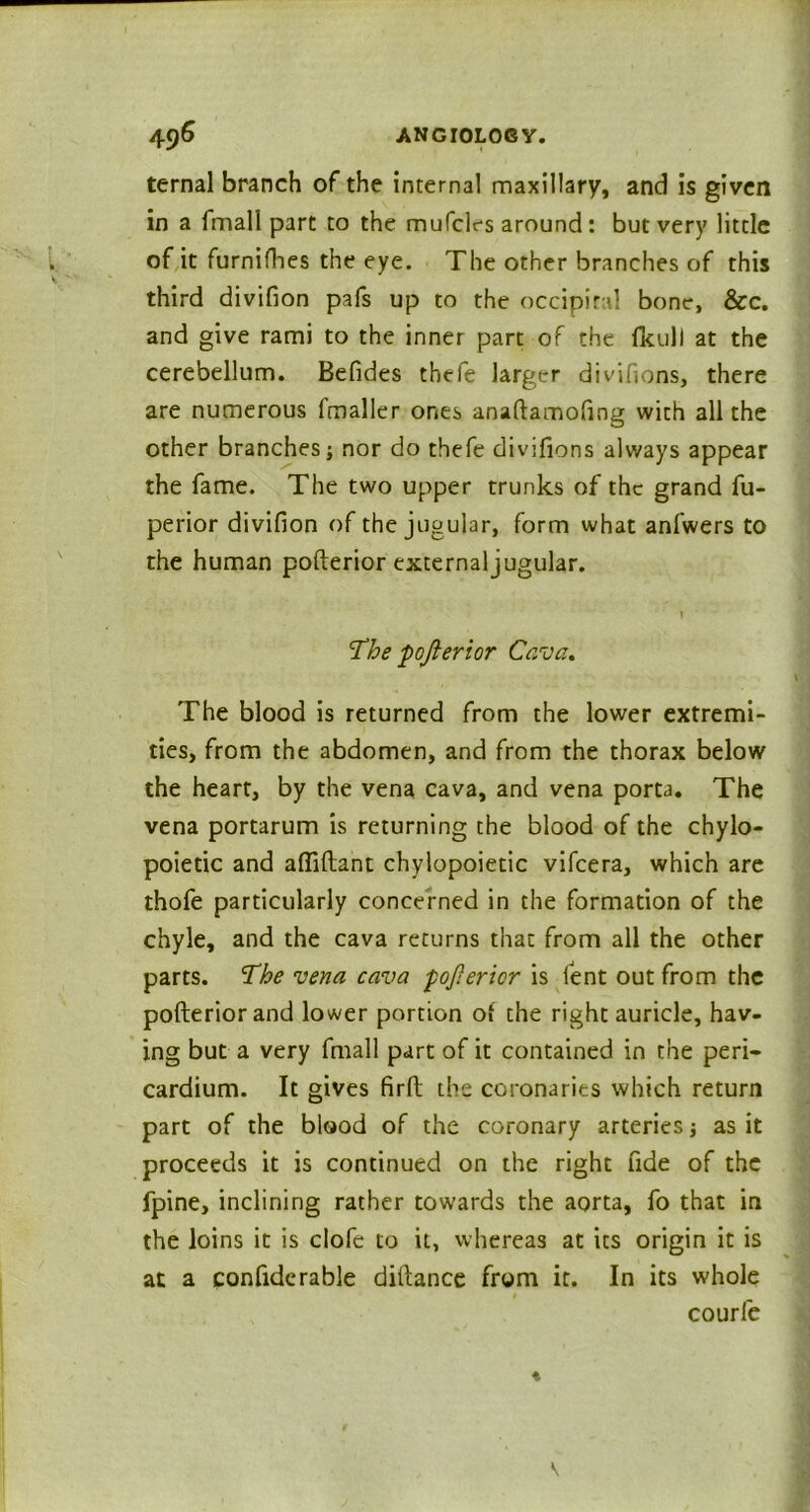 ternal branch of the internal maxillary, and is given in a fmall part to the mufcles around: but very little of it furnifhes the eye. The other branches of this third divifion pafs up to the occipital bone, &c. and give rami to the inner part of the fkul! at the cerebellum. Befides thefe larger divifions, there are numerous Imaller ones anaftamofing with all the other branches; nor do thefe divifions always appear the fame. The two upper trunks of the grand fu- perior divifion of the jugular, form what anfwers to the human pofterior external jugular. I The pojierior Cava. The blood is returned from the lower extremi- ties, from the abdomen, and from the thorax below the heart, by the vena cava, and vena porta. The vena portarum is returning the blood of the chylo- poietic and affiftant chylopoietic vifcera, which are thofe particularly concerned in the formation of the chyle, and the cava returns that from all the other parts. The vena cava pojierior is lent out from the pofterior and lower portion of the right auricle, hav- ing but a very fmall part of it contained in the peri- cardium. It gives firft the coronaries which return part of the blood of the coronary arteries; as it proceeds it is continued on the right fide of the fpine, inclining rather towards the aorta, fo that in the loins it is clofe to it, whereas at its origin it is at a confiderable diftance from it. In its whole courfe