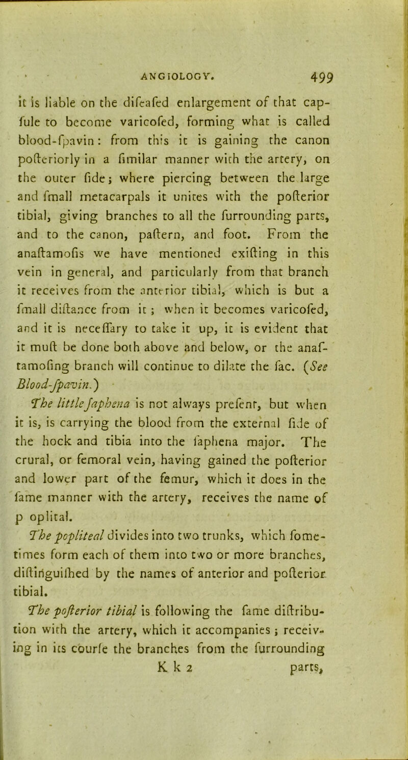 it is liable on the difeafed enlargement of that cap- fule to become varicofed, forming what is called blood-fpavin: from this it is gaining the canon pofteriorly in a fimilar manner with the artery, on the outer fide 5 where piercing between the large and fmall metacarpals it unites with the pofterior tibial, giving branches to all the furrounding parts, and to the canon, pattern, and foot. From the anaftamofis we have mentioned exifting in this vein in general, and particularly from that branch it receives from the anterior tibial, which is but a fmall diftance from it ; when it becomes varicofed, and it is neceflary to take it up, it is evident that it mutt be done both above and below, or the anaf- tamofing branch will continue to dilate the fac. (See Blood-fpavin.') The littleJaphsna is not always prefenr, but when it is, is carrying the blood from the external fide of the hock and tibia into the laphena major. The crural, or femoral vein, having gained the pofterior and lower part of the femur, which it does in the fame manner with the artery, receives the name of p oplital. The popliteal divides into two trunks, which fome- times form each of them into two or more branches, diftiriguilbed by the names of anterior and pofterior tibial. The pofterior tibial is following the fame diftribu- tion with the artery, which it accompanies; receiv- ing in its courfe the branches from the furrounding K k 2 parts,