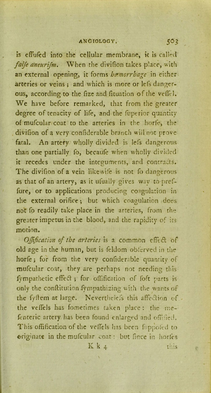 is effufed into the cellular membrane, it is called falfe aneurijm. When the divifion takes place, with an external opening, it forms hemorrhage in either arteries or veins; and which is more or lefs danger- ous, according to the fize and fituation of the vefiel. We have before remarked, that from the greater degree of tenacity of life, and the fuptrior quantity of mufcular coat to the arteries in the horfe, the divifion of a very confiderable branch will not prove fatal. An artety wholly divided is lefs dangerous than one partially fo, becaufe when wholly divided it recedes under the integuments, and contracts. The divifion of a vein likewife is not fo dangerous as that of an artery, as it ufuaily gives way to pref- fure, or to applications producing coagulation in the external orifice •, but which coagulation does not fo readily take place in the arteries, from the greater impetus in the blood, and the rapidity of its motion. Offification of the arteries is a common efltcl of old age in the human, but is fcldom oblervecl in the horfe; for from the very confiderable quantity of mufcular coat, they are perhaps not needing this iympathetic effedt ; for offification of foft parts is only the conftitution fympathizing with the wants of the fyflem at large. Neverthelefs this affection of the vefTels has fometimes taken place: the me- fenteric artery has been found enlarged and offlfied. This offification of the velfels has been fuppoftd to originate in the mufcular coat: but fince in horles K k 4 this